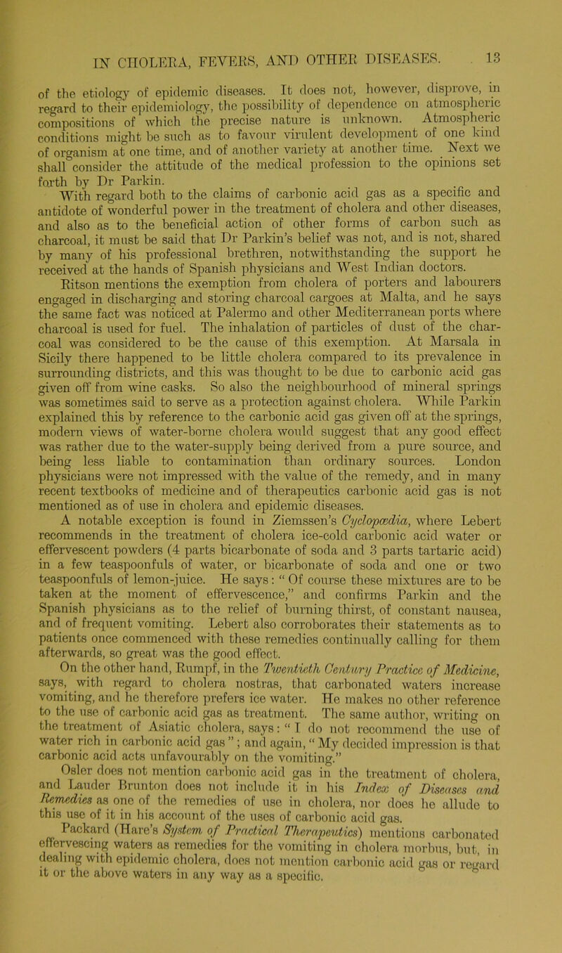 of the etiology of epidemic diseases. It does not, however, disprove, in regard to their epidemiology, the possibility of dependence on atmospheric compositions of which the precise nature is unlcnown. Atmospheric conditions might be such as to favour virulent development of one kind of organism at one time, and of another variety at another time. _ Next we shall'^consider the attitude of the medical profession to the opinions set foi-th by Dr Parkin. With regard both to the claims of carbonic acid gas as a specific and antidote of wonderful power in the treatment of cholera and other diseases, and also as to the beneficial action of other forms of carbon such as charcoal, it must be said that Dr Parkin’s belief was not, and is not, shared by many of his professional brethren, notwithstanding the support he received at the hands of Spanish physicians and West Indian doctors. Eitson mentions the exemption from cholera of porters and labourers engaged in discharging and storing charcoal cargoes at Malta, and he says the same fact was noticed at Palermo and other Mediterranean ports where charcoal is used for fuel. The inhalation of particles of dust of the char- coal was considered to be the cause of this exemption. At Marsala in Sicily there happened to be little cholera compared to its prevalence in surrounding districts, and this was thought to be due to carbonic acid gas given off from wine casks. So also the neighbourhood of mineral springs was sometimes said to serve as a protection against cholera. Wliile Parkin explained this by reference to the carbonic acid gas given off at the springs, modern views of water-borne cholera would suggest that any good effect was rather due to the water-supply being derived from a pure source, and being less liable to contamination than ordinary sources. London physicians were not impressed with the value of the remedy, and in many recent textbooks of medicine and of therapeutics carbonic acid gas is not mentioned as of use in cholera and epidemic diseases. A notable exception is found in Ziemssen’s Cyclopccdia, where Lebert recommends in the treatment of cholera ice-cold carbonic acid water or effervescent powders (4 parts bicarbonate of soda and 3 parts tartaric acid) in a few teaspoonfuls of water, or bicarbonate of soda and one or two teaspoonfuls of lemon-juice. He says: “ Of course these mixtures are to be taken at the moment of effervescence,” and confirms Parkin and the Spanish physicians as to the relief of burning thirst, of constant nausea, and of frequent vomiting. Lebert also corroborates their statements as to patients once commenced with these remedies continually calling for them afterwards, so great was the good effect. On the other hand, Rumpf, in the Twentieth Gentnnj Practice of Medicine, says, with regard to cholera nostras, that carbonated waters increase vomiting, and he therefore prefers ice water. He makes no other reference to the use of carbonic acid gas as treatment. Tlie same author, writing on the treatment of Asiatic cholera, says: “ 1 do not recommend tlie use of water rich in carbonic acid gas ”; and again, “ My decided impression is that carbonic acid acts unfavouralfiy on tlie vomiting.” Osier does not mention carbonic acid gas in the treatment of cholera, and Lauder Rrunton does not include it in his Index of Diseases and Remedies as one of the remedies of use in cholera, nor does he allude to this use of it in his account of the uses of carbonic acid gas. Packpd (Hare s System of Practical Therapeutics) mentions carbonated effervescing waters as remedies for the vomiting in cholera morbus, but in dealing with epidemic cholera, does not mention carbonic acid gas or regard it or the above waters in any way as a speciiic.