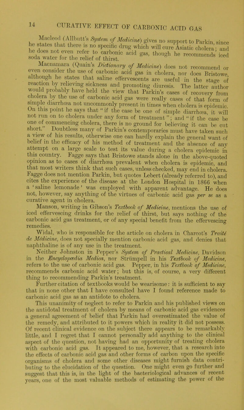 Maclood (A Ibutts of MedirAne) gives no support to Parkin since le states that there is no specific drug which will cure Asiatic cholera • and he does not even refer to carhonic acid gas, though he recommends’iced soda water for the relief of thirst. Macnamara (Quain’s Dictionary of Medicine) does not recommend or even consider the use of carhonic acid gas in cholera, nor does Bristowe, although he states that saline effervescents are useful in the stage of reaction by relie%ung sickness and promoting diuresis. The latter author would probably have held the view that Parkin’s cases of recovery from cholera by the use of carbonic acid gas were really cases of that form of mmple diarrhoea not iincomnionly present in times when cholera is epidemic. On this point he says that “ if the case be one of simple diarrhoea, it will not run on to cholera under any form of treatment ”; and “ if the case be one of ^commencing cholera, there is no ground for believing it can be cut short. Doubtless many of Parkin’s contemporaries must have taken such a view of his results, otherwise one can hardly explain the general want of belief in the efficacy of his method of treatment and the absence of any attempt on a large scale to test its value during a cholera epidemic in this country. Fagge says that Bristowe stands alone in the above-quoted opinion as to cases of diarrhcea prevalent when cholera is epidemic, and that most writers think that such cases, unless checked, may end in cholera. Fagge does not mention Parkin, but quotes Lebert (already referred to), and cites the experience of the disease at the London Hospital in 1866 when a ‘ saline lemonade ’ was employed with apparent advantage. He does not, however, say anything of the virtues of carbonic acid gas per se as a curative agent in cholera. Manson, writing in Gibson’s Textbook of Medicine, mentions the use of iced effervescing drinks for the relief of thirst, but says nothing of the carbonic acid gas treatment, or of any special benefit from the effervescing remedies. Widal, who is responsible for the article on cholera in Charcot’s TraiU dc Medicine, does not specially mention carbonic acid gas, and denies that naphthaline is of any use in the treatment. Neither Johnston in Pepper’s System of Practical Medicine, Davidson in the Encyclopedia Medica, nor Striimpell in his Textbook of Medicine, refers to the use of carbonic acid gas. Pepper, in his Textbook of Medicine, recommends carbonic acid water; but this is, of course, a very different thing to recommending Parkin’s treatment. Further citation of textbooks would be wearisome: it is sufficient to say tliat in none other that I have consulted have I found reference made to carbonic acid gas as an antidote to cholera. This unanimity of neglect to refer to Parkin and Ins published views on the antidotal treatment of cholera by means of carbonic acid gas evidences a general agreement of belief that Parkin had overestimated the value of the remedy, and attributed to it powers which in I’eality it did not possess. Of recent clinical evidence on the suliject there appears to be remarkably little, and I regi’et that I caiinot personally add anything to the clinical aspect of the question, not having had an op])ortunity of treating cholera with carbonic acifl gas. It appeared to me, however, that a research into the effects of carbonic acid gas and other forms of carbon upon the specific organisms of cholera and some other diseases might furnish data contri- buting to the elucidation of the question. One might even go further and suggest that this is, in the light of the bacteriological advances of recent years, one of the most valuable methods of estimating the power of the