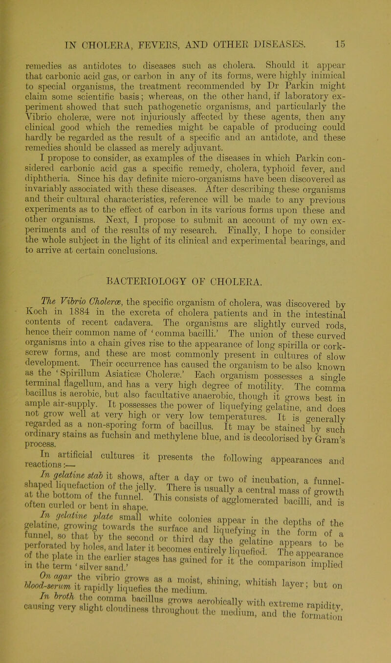 remedies as antidotes to diseases such as cholera. Should it appear that carbonic acid gas, or car1)on in any of its forms, were higlily inimical to special organisms, tlie treatment recommended by Dr Parkin might claun some scientific basis; whereas, on the other hand, if laboratory ex- periment showed that such pathogenetic organisms, and particularly the Vibrio cholerte, were not injuriously affected by these agents, then any chnical good which the remedies might be capable of producing could hardly be regarded as the result of a specific and an antidote, and these remedies should be classed as merely adjuvant. I propose to consider, as examples of the diseases in which Parkin con- sidered carbonic acid gas a specific remedy, cholera, typhoid fever, and diphtheria. Since his day definite micro-organisms have been discovered as invariably associated with these diseases. After describing these organisms and their cultural characteristics, reference will be made to any previous experiments as to the effect of carbon in its various forms iipon these and other organisms. Next, I propose to submit an accoimt of my own ex- periments and of the results of my research. Finally, I hope to consider the whole subject in the light of its clinical and experimental bearings, and to arrive at certain conclusions. BACTEEIOLOGY OF CHOLEEA. The Vibrio Cholerce, the specific organism of cholera, was discovered by Koch in 1884 in the excreta of cholera patients and in the intestinal contents of recent cadavera. The organisms are slightly curved rods, hence their common name of ‘ comma bacilli.’ The union of these curved organisms into a chain gives rise to the appearance of long spirilla or cork- screw fonns, and these are most commonly present in cultures of slow development. Their occurrence has caused the organism to be also known as the ‘Spirillum Asiaticae Cholerae.’ Each organism possesses a single terminal flagellum, and has a very high degree of motility. The comma bacillus IS aerobic, but also facultative anaerobic, though it grows best in ample air-supply. It possesses tbe power of liquefying gelatine, and does not grow well at veiy high or very low temperatures. It is Renerallv regarded as a non-sporing form of bacillus. It may be stained bv such ordinary stains as fuchsin and methylene blue, and is decolorised by Gram’s process. ^ '-rxcuiit, reactLs:-appearances and In gehtine stab it after a day or two of incubation, a funnel- often tall inXpc^ ™ bacilli, and is In rjelalim plate small white colonies appeal- in the clenths of the gelatine, growing towards the surface and liq'i efying i tl e fo nt of^ Xt:d W»,il::iE\th“ s-