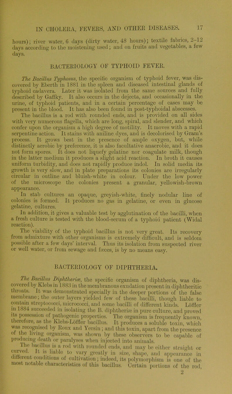 IX CHOLERA, lioiirs); river water, 6 days (dirty water, 48 hours); textile fabrics, 2-12 ilays according to the inoisteiiiiig used; and on fruits and vegetables, a few ilays. RACTERIOLOGY OF TYPHOID FEVER. The Bacillus Typhosus, the specific organism of typhoid fever, was dis- covered by Eberth in 1881 in the spleen and diseased intestinal glands of typhoid cadavera. Later it was isolated from the same sources and fully described by Gaffky. It also occurs in the dejecta, and occasionally in the urine, of typhoid patients, and in a certain percentage of cases may be present in the blood. It has also been found in post-typhoidal abscesses. The bacillus is a rod with rounded ends, and is provided on all sides with very numerous flagella, which are long, spiral, and slender, and which confer upon the organism a high degree of motility. It moves with a rapid sei’pentine action. It stains with aniline dyes, and is decolorised by Gram’s process. It grows best in the presence of ample oxygen, but, while distinctly aerobic by preference, it is also facultative anaerobic, and it does not form spores. It does not liquefy gelatine nor coagulate milk, though in the latter mecUuui it produces a slight acid reaction. In broth it causes uniform turbidity, and does not rapidly produce indol. In solid media its growth is very slow, and in plate preparations its colonies are irregularly circular in outline and bluish-white in colour. Under the low power of the microscope the colonies present a granular, yellowish-brown appearance. In stab cultures an opaque, greyish-white, finely nodular line of colonies is formed. It produces no gas in gelatine, or even in glucose gelatine, cultures. In addition, it gives a valuable test by agglutination of the bacilli, when a fresh culture is tested with the blood-serum of a typhoid patient (Widal reaction). The viability of the typhoid bacillus is not very great. Its recovery froin admixture with other organisms is extremely difficult, and is seldom possible after a few days’ interval. Thus its isolation from suspected river or well water, or from sewage and heces, is by no means easy. RACTERIOLOGY OF DIPHTHERIA. The Bacillus Diphthcrice, the specific organism of diphtheria, was dis- covered by Klebs in 1888 in the membranous exudation present in (.liphtheritic throats. It was demonstrated specially in tlie deeper portions of tlic false membrane; the outer layers yielded few of these bacilli, though liable to contain stre])tococci, micrococci, and some bacilli of dilTerent kinds. Lolllcr in 1884 succeeded in isolating the R. diphtheriic in pure culture, and proved its possession of pathogenic properties. I'he organism is frequently known, therefore, the Xlebs-Lolller bacillus. It produces a soluble toxin, which wa.s recognised by lioux and Yersin ; and this toxin, apart from the presence of the living organism, was shown by these observers to be capable of ]>rof ucmg death or paralyses when injected into animals. Ihe bacillus is a rod with roundeii ends, and may he either straight or .t-f' vary greatly in size, shape, and ap])earance in ilitlerent conditions of cultivation; indeeil, its ])olyinorphisin is one of the most notable characteristics of this bacillus. Certain portions of the rod, 2