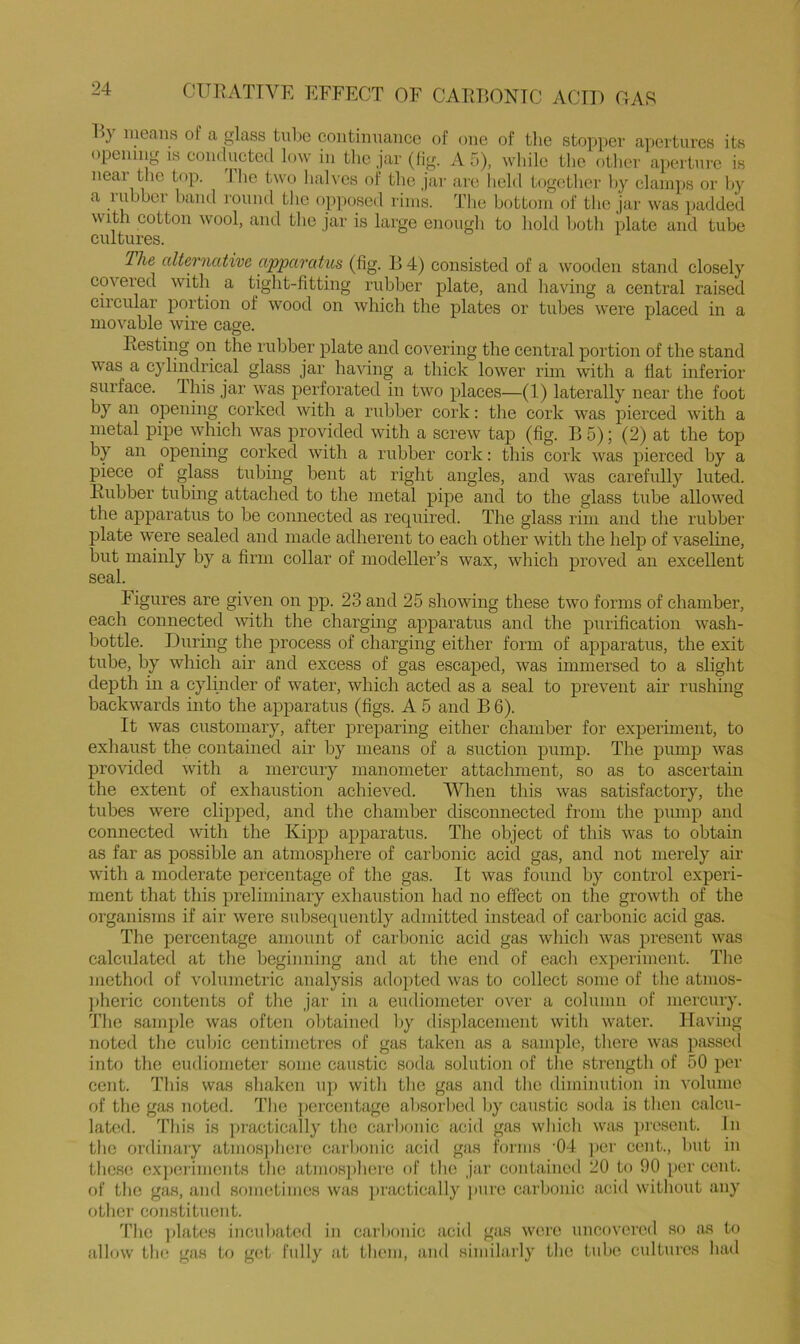 l>y means of a glass tube continuance of one of tlie sto])per apertures its opening is conducted low in the jar (lig. A 5), while the otlier aperture is neai the top. I ho two lialves of tlie jar are lield together hy clamps or hy a luhher hand round the ojiposed rims. The bottom of tlie jar was padded with cotton wool, and tlie jar is large enough to hold both plate and tube cultures. The alternative apparatus (fig. ]j 4) consisted of a wooden stand closely covered with a tight-fitting rubber plate, and having a central raised circular portion of wood on which the plates or tubes were placed in a movable wire cage. Resting on the rubber plate and covering the central portion of the stand was a cylindrical glass jar having a thick lower rim with a flat inferior surface. This jar w’as perforated in two places—(1) laterally near the foot by an opening corked with a rubber cork: the cork was pierced with a metal pipe which was provided with a screw tap (fig. B 5); (2) at the top by an opening corked wdth a rubber cork: this cork was pierced by a piece of glass tubing bent at right angles, and w'as carefully luted. Rubber tubing attached to the metal pipe and to the glass tube allowed the ajiparatus to be connected as required. The glass rim and the rubber plate were sealed and made adherent to each other with the help of vaseline, but mainly by a firm collar of modeller’s wax, which proved an excellent seal. iigures are given on pp. 23 and 25 showing these two forms of chamber, each connected with the charging apparatus and the purification wash- bottle. During the process of charging either form of apparatus, the exit tube, by which air and excess of gas escaped, was immersed to a slight depth in a cylinder of water, which acted as a seal to prevent air rushing backw'ards into the apparatus (figs. A 5 and B 6). It was customary, after preparing either chamber for experhnent, to exhaust the contained air by means of a suction pump. The pump was pro\T.ded with a mercury manometer attachment, so as to ascertain the extent of exhaustion achieved. When this was satisfactory, the tubes were clipped, and the chamber disconnected from the pump and connected with the Kiqip apparatus. The object of this was to obtain as far as possible an atmosphere of carbonic acid gas, and not merely air with a moderate percentage of the gas. It was found by control experi- ment that this preliminary exhaustion had no effect on the growth of the organisms if air were subsequently admitted instead of carbonic acid gas. The percentage amount of carbonic acid gas which was present was calculated at the beginning and at the end of each experiment. The method of volumetric analysis ado])ted was to collect some of the atmos- ])heric contents of the jar in a eudiometer over a column of mercury. The sani2)le was often obtained by displacement with water. Having noted the cidjic centimetres of gas taken as a sample, there was passed into the eudiometer some caustic soda solution of the strength of 50 per cent. This was shaken uj) with the gas and the diminution in volume of the gas noted, d’ho ])ercentage absorbed by caustic soda is then calcu- lated. This is practically the cai'bonic acid gas which was })resent. In the ordinary atmos])hei’0 carbonic acid gas forms ’04 ])cr cent., but in these cx])ei'iments the atmosidiere of the jar contained 20 to 90 per cent, of the gcas, and sometimes was ])ractically pure carbonic acid without any other constituent. d’ho ])lates incubated in carbonic acid gas were uncovered so as to allow th<! gas to get fully at tbem, and similai'ly the tube cultures had