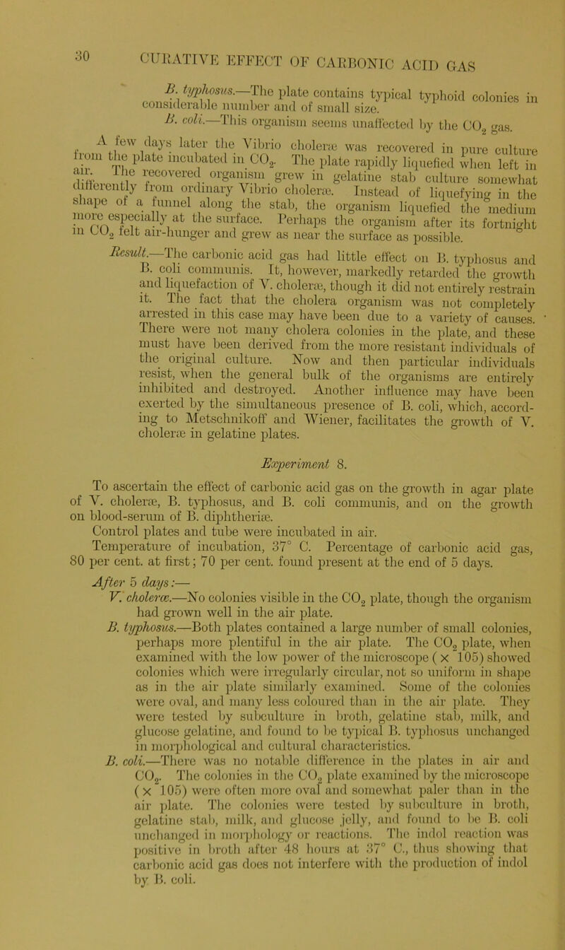 B typhosns.—T\xQ plate contains typical typhoid colonies in consideralde number and of small size. B. coli This organism seems unaHected l)y the COg gas. r,-choleric was recovered in pure culture nil- iiiti^ibated 111 COg. The plate rapidly liipiefied wlien left in d ffci-on W r‘^^^^tiire somewhat Jinnf ^ ordinary Vilirio cholenc. Instead of licpiefying in the fc lapc of a funnel along the stab, the organism licpiefied the inediiim niorc especiaHy at the surface. Perhaps the organism after its fortnight in bU.2 felt air-hunger and gre^v as near the surface as possible. i?csM/J._The carbonic acid gas had little effect on P. typhosus and L. coll communis. It, however, markedly retarded the growth and licpiefaetion of V. cholerm, tliough it did not entirely restrain it. The fact that the cholera organism was not completely aiiested in this case niay have been due to a variety of causes. There were not many cholera colonies in the plate, and these must have been derived from the more resistant individuals of the original culture. Now and then particular individuals resist, when the general bulk of the organisms are entirely inhibited and destroyed. Another inliuence may have been exerted by the simultaneous presence of B. coli, which, accord- ing to ]\Ietschnikoff and Wiener, facilitates the growth of V. cholerie in gelatine plates. Experiment 8. To ascertain the effect of carbonic acid gas on the growth in agar plate of V. choleric, B. typhosus, and B. coli communis, and on the growth on blood-serum of B. diphtherise. Control plates and tube were incubated in air. Temperature of incubation, 37° C. Percentage of carbonic acid gas, 80 per cent, at first; 70 per cent, foimd present at the end of 5 days. After 5 days:— V. cholerce.—No colonies visible in the COg plate, though the organism had grown well in the air plate. B. typhosus.—Both plates contained a large number of small colonies, perhaps more plentiful in the air plate. The COg plate, when examined witli the low power of tlie microscope ( x 105) showed colonies which were irregularly circular, not so uniform in shape as in the air plate similarly examined. Some of the colonies were oval, and many less coloured than in the air plate. They were tested Ijy subculture in broth, gelatine stab, milk, and glucose gelatine, and found to be typical B. typhosus unchanged in morphological and cultural characteristics. B. coli.—There was no notable difference in the plates in air and COg- 'I'he colonies in tlie COg plate examined l)y the microscope (x 105) were often more oval and somewhat paler tlian in the ail- jdate. 'i'hc colonies were tested by suliculture in broth, gelatine stab, milk, and glucose jelly, and found to lie B. coli unebanged in morjiliology or reactions. The indol reaction was positive in broth after 48 liours at 37° G, thus sliowing that carlxmic acid gas does not interfere with the production of indol by B. coli.