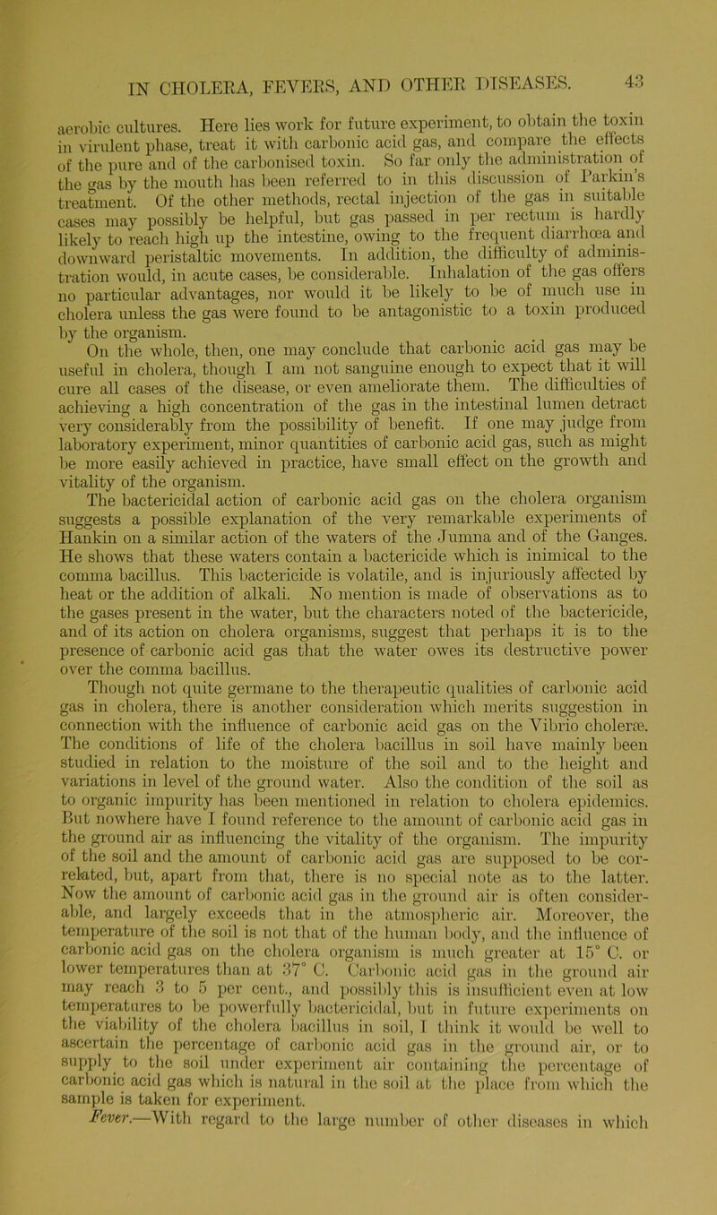 IN CHOLEEA, FEVEE>S, AND aerobic cultures. Here lies work for future experiment, to olAain the toxin in virulent phase, treat it with carbonic acid gas, and compare the effects of the pure and of the carbonised toxin. So far only tlie administration of the <^as by the mouth has been referred to in this discussion of laikin s treatment. Of the other methods, rectal injection of tlie gas in suitable cases may possibly be helpful, but gas passed in per rectuni is haidl} likely to reach high up the intestine, owing to the frequent diarrhoea and downward peristaltic movements. In addition, the difficulty of adminis- tration would, in acute cases, be consideralde. Inlialation of the gas offers no particular advantages, nor would it be likely to be of nnich use in cholera unless the gas were found to be antagonistic to a toxin produced by the organism. On the whole, then, one may conclude that carbonic acid gas may be useful in cholera, though I am not sanguine enough to expect that it will cure aU eases of the disease, or even ameliorate them. The difficulties of achieving a high concentration of the gas in the intestinal lumen detract very considerably from the possibility of benefit. If one may judge from laboratory experiment, minor quantities of carbonic acid gas, such as might be more easily achieved in practice, have small effect on the growth and vitality of the organism. The bactericidal action of carbonic acid gas on the cholera organism suggests a possible explanation of the very remarkable experiments of Hankin on a similar action of the waters of the Jumna and of the Ganges. He shows that these waters contain a bactericide which is inimical to the comma bacillus. This bactericide is volatile, and is injuriously affected by heat or the addition of alkali. No mention is made of obser^^ations as to tlie gases present in the water, but the characters noted of the bactericide, and of its action on cholera organisms, suggest that perhaps it is to the presence of carbonic acid gas that the water owes its destructive power over the comma bacillus. Though not quite germane to the therapeutic qualities of carbonic acid gas in cholera, there is another consideration which merits suggestion in connection with the infliTence of carbonic acid gas on the Vibrio cholerns. The conditions of life of the cholera liacillus in soil have mainly been studied in relation to the moisture of the soil and to the height and variations in level of the ground water. Also the condition of the soil as to organic impurity has been mentioned in relation to cholera epidemics. But nowhere have I found reference to tlie amount of carbonic acid gas in the ground air as influencing the vitality of tlie organism. The impurity of the .soil and the amount of carbonic acid gas are supposed to be cor- related, but, apart from tliat, there is no special note as to tlie latter. Now the amount of carbonic acid gas in the ground air is often consider- able, and largely exceeds that in the atmospheric air. Moreover, the temperature of tlie soil is not that of the human body, and the iiiHuence of carbonic acid gas on the cholera organism is much greater at 15° C. or lower temperatures than at 37° C. Carbonic acid gas in the ground air may reach 3 to 5 per cent., and possibly tins is insufficient even at low temperatures to be powerfully bactericidal, but in future experiments on the viability of the cholera bacillus in soil, 1 think it would be well to ascertain the percentage of carbonic acid gas in the ground air, or to supply to the soil under expei'iinent air containing the percentage of carbonic acid gas which is natural in the soil at the ])lace from which the sample is taken for experiment. Fever.—With regard to the large number of other disea.ses in which