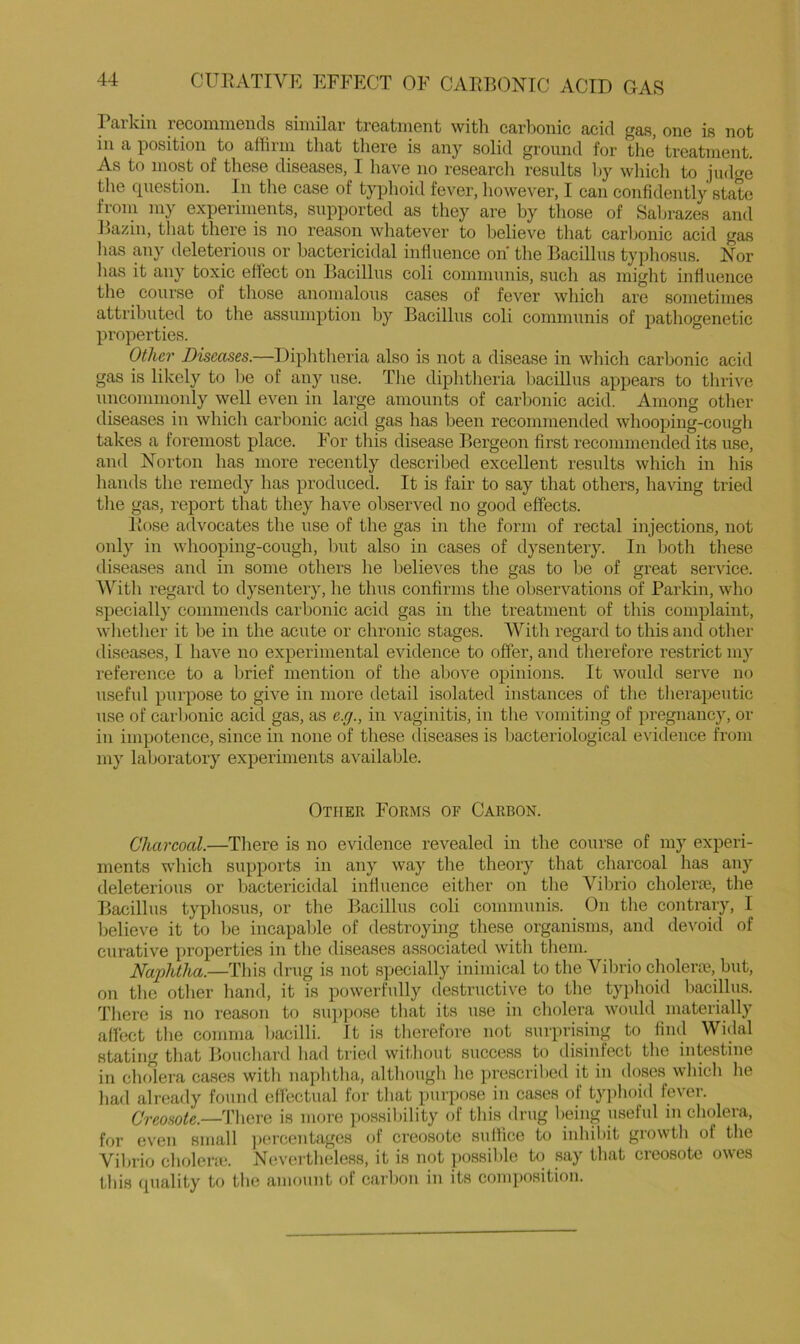 Parkin recommends similar treatment witli carbonic acid gas, one is not in a position to affirm that there is any solid ground for the treatment. As to most of these diseases, I liave no research results Ijy which to judge the question. In the case of typhoid fever, however, I can confidently state from my experiments, supported as they are hy those of Saljrazes and Bazin, that there is no reason whatever to believe that carljonic acid gas lias any deleterious or bactericidal influence on the Bacillus typhosus. Nor lias it any toxic effect on Bacillus coli communis, such as might influence the course of those anomalous cases of fever which are sometimes attributed to the assumption by Bacillus coli communis of pathogenetic properties. Other Diseases.—Diphtheria also is not a disease in which carbonic acid gas is likely to be of any use. The diphtheria bacillus appears to thrive uncommonly well even in large amounts of carbonic acid. Among other diseases in which carbonic acid gas has been recommended whooping-cough takes a foremost place. For this disease Bergeon first recommended its use, and Norton has more recently described excellent results which in his hands the remedy has produced. It is fair to say that others, having tried the gas, report that they have observed no good effects. linse advocates the use of the gas in the form of rectal injections, not only in whooping-cough, but also in cases of dysentery. In both these diseases and in some others he belie^'es the gas to be of great service. With regard to dysentery, he thus confirms the observations of Parkin, who specially commends carbonic acid gas in the treatment of this complaint, wlietlier it be in the acute or chronic stages. With regard to this and other diseases, I have no experimental evidence to offer, and therefore restrict my reference to a brief mention of the above opinions. It would serve no useful purpose to give in more detail isolated instances of the therapeutic use of caibonic acid gas, as e.g., in vaginitis, in the vomiting of pregnancy, or in impotence, since in none of these diseases is bacteriological evidence from my laboratory experiments available. Other Form.s of Carbon. Chareoal.—Tliere is no evidence revealed in the course of my experi- ments wliich supports in any way the theory that charcoal has any deleterious or bactericidal influence either on the VilDrio cholerte, the Bacillus typhosus, or the Bacillus coli communis. On the contrary, I Ijelieve it to be incapable of destroying these organisms, and devoid of curative properties in the diseases associated with them. Naphtha.—This drug is not specially inimical to the Vibrio cholera?, but, on tlie otlier hand, it is powerfully destructive to the typhoid bacillus. There is no reason to suppose that its use in cholera would materially affect the eomma Ijacilli. It is tlierefore not surprising to find Widal stating tliat P>ouchard ha<l tried witliout success to disinfect the intestine in chffiera cases witli naphtha, althougli lie iirescribed it in doses wliich he had already found effectual for that purpose in cases of typhoid fever. Creosote.—There is more ])ossibility of this (Irug being useful in cholera, for even small ]K!rcentages of creosote suffice to inhibit growth of the Vibrio cholent*. Nevertheless, it is not possible to say that creosote owes this quality to the amount of carbon in its composition.