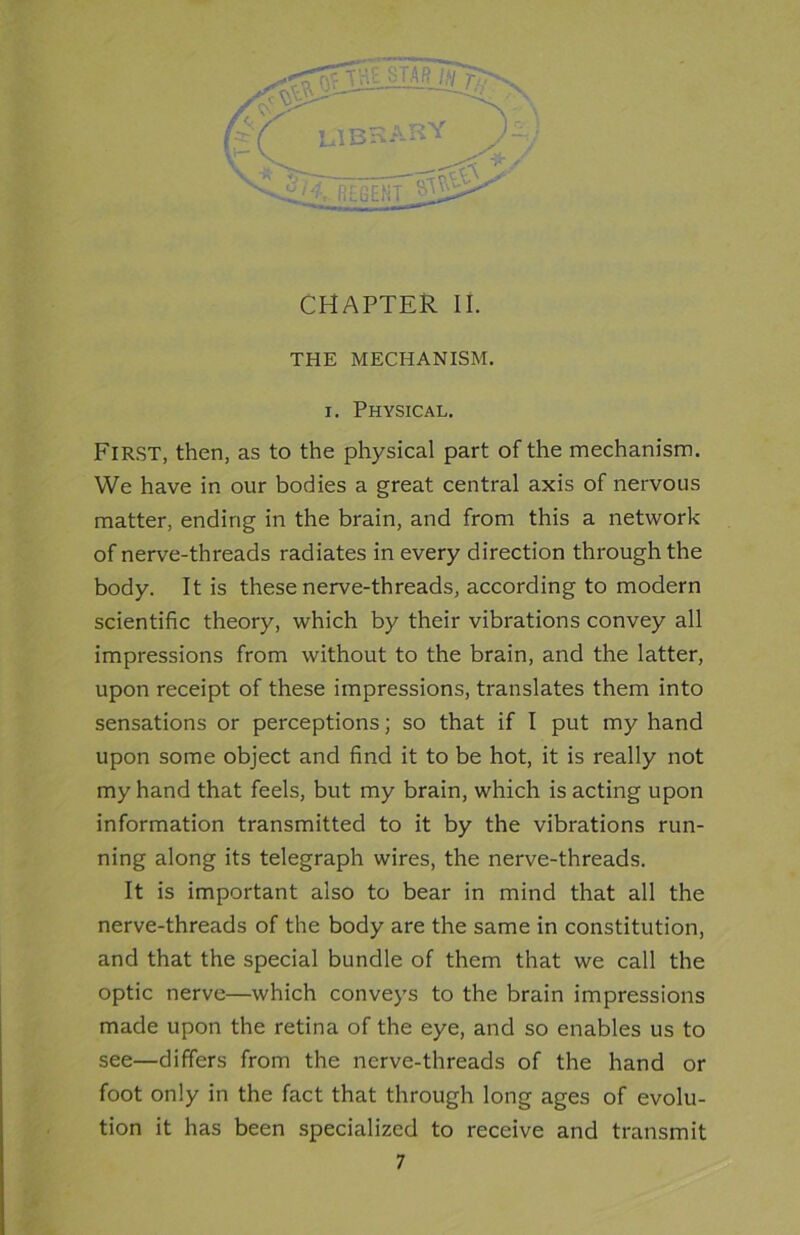 CHAPTER II. THE MECHANISM, i. Physical. First, then, as to the physical part of the mechanism. We have in our bodies a great central axis of nervous matter, ending in the brain, and from this a network of nerve-threads radiates in every direction through the body. It is these nerve-threads, according to modern scientific theory, which by their vibrations convey all impressions from without to the brain, and the latter, upon receipt of these impressions, translates them into sensations or perceptions; so that if I put my hand upon some object and find it to be hot, it is really not my hand that feels, but my brain, which is acting upon information transmitted to it by the vibrations run- ning along its telegraph wires, the nerve-threads. It is important also to bear in mind that all the nerve-threads of the body are the same in constitution, and that the special bundle of them that we call the optic nerve—which conveys to the brain impressions made upon the retina of the eye, and so enables us to see—differs from the nerve-threads of the hand or foot only in the fact that through long ages of evolu- tion it has been specialized to receive and transmit