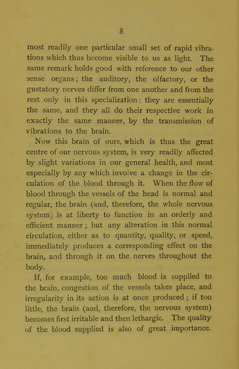 most readily one particular small set of rapid vibra- tions which thus become visible to us as light. The same remark holds good with reference to our other sense organs; the auditory, the olfactory, or the gustatory nerves differ from one another and from the rest only in this specialization : they are essentially the same, and they all do their respective work in exactly the same manner, by the transmission of vibrations to the brain. Now this brain of ours, which is thus the great centre of our nervous system, is very readily affected by slight variations in our general health, and most especially by any which involve a change in the cir- culation of the blood through it. When the flow of blood through the vessels of the head is normal and regular, the brain (and, therefore, the whole nervous system) is at liberty to function in an orderly and efficient manner ; but any alteration in this normal circulation, either as to quantity, quality, or speed, immediately produces a corresponding effect on the brain, and through it on the nerves throughout the body. If, for example, too much blood is supplied to the brain, congestion of the vessels takes place, and irregularity in its action is at once produced ; if too little, the brain (and, therefore, the nervous system) becomes first irritable and then lethargic. The quality of the blood supplied is also of great importance.