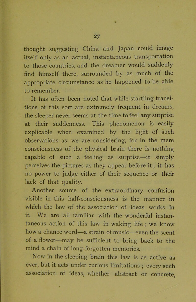 thought suggesting China and Japan could image itself only as an actual, instantaneous transportation to those countries, and the dreamer would suddenly find himself there, surrounded by as much of the appropriate circumstance as he happened to be able to remember. It has often been noted that while startling transi- tions of this sort are extremely frequent in dreams, the sleeper never seems at the time to feel any surprise at their suddenness. This phenomenon is easily explicable when examined by the light of such observations as we are considering, for in the mere consciousness of the physical brain there is nothing capable of such a feeling as surprise—it simply perceives the pictures as they appear before it; it has no power to judge either of their sequence or their lack of that quality. Another source of the extraordinary confusion visible in this half-consciousness is the manner in which the law of the association of ideas works in it. We are all familiar with the wonderful instan- taneous action of this law in waking life; we know how a chance word—a strain of music—even the scent of a flower—may be sufficient to bring back to the mind a chain of long-forgotten memories. Now in the sleeping brain this law is as active as ever, but it acts under curious limitations ; every such association of ideas, whether abstract or concrete,