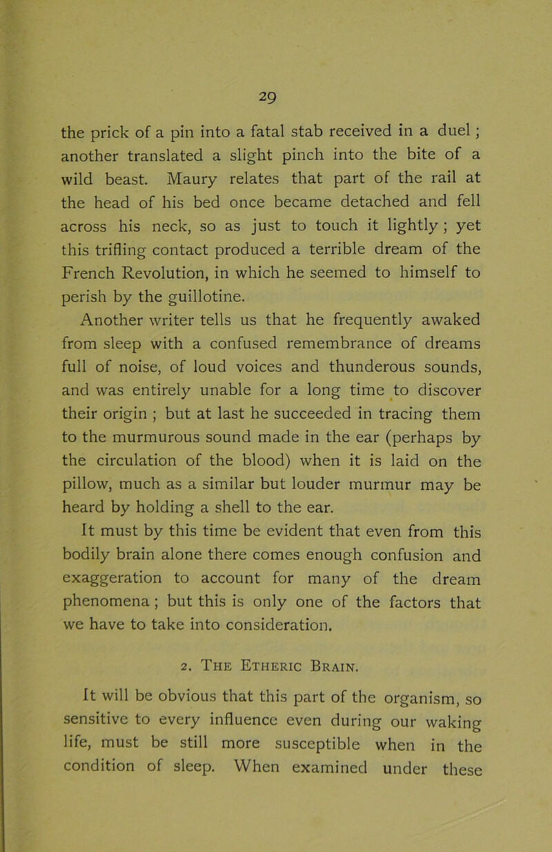 the prick of a pin into a fatal stab received in a duel; another translated a slight pinch into the bite of a wild beast. Maury relates that part of the rail at the head of his bed once became detached and fell across his neck, so as just to touch it lightly ; yet this trifling contact produced a terrible dream of the French Revolution, in which he seemed to himself to perish by the guillotine. Another writer tells us that he frequently awaked from sleep with a confused remembrance of dreams full of noise, of loud voices and thunderous sounds, and was entirely unable for a long time to discover their origin ; but at last he succeeded in tracing them to the murmurous sound made in the ear (perhaps by the circulation of the blood) when it is laid on the pillow, much as a similar but louder murmur may be heard by holding a shell to the ear. It must by this time be evident that even from this bodily brain alone there comes enough confusion and exaggeration to account for many of the dream phenomena; but this is only one of the factors that we have to take into consideration. 2. The Etheric Brain. It will be obvious that this part of the organism, so sensitive to every influence even during our waking life, must be still more susceptible when in the condition of sleep. When examined under these