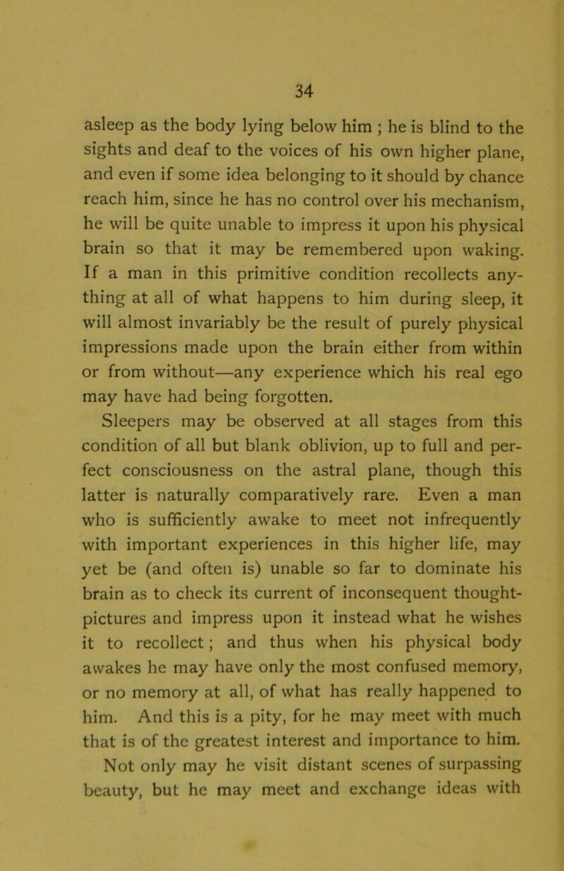 asleep as the body lying below him ; he is blind to the sights and deaf to the voices of his own higher plane, and even if some idea belonging to it should by chance reach him, since he has no control over his mechanism, he will be quite unable to impress it upon his physical brain so that it may be remembered upon waking. If a man in this primitive condition recollects any- thing at all of what happens to him during sleep, it will almost invariably be the result of purely physical impressions made upon the brain either from within or from without—any experience which his real ego may have had being forgotten. Sleepers may be observed at all stages from this condition of all but blank oblivion, up to full and per- fect consciousness on the astral plane, though this latter is naturally comparatively rare. Even a man who is sufficiently awake to meet not infrequently with important experiences in this higher life, may yet be (and often is) unable so far to dominate his brain as to check its current of inconsequent thought- pictures and impress upon it instead what he wishes it to recollect; and thus when his physical body awakes he may have only the most confused memory, or no memory at all, of what has really happened to him. And this is a pity, for he may meet with much that is of the greatest interest and importance to him. Not only may he visit distant scenes of surpassing beauty, but he may meet and exchange ideas with