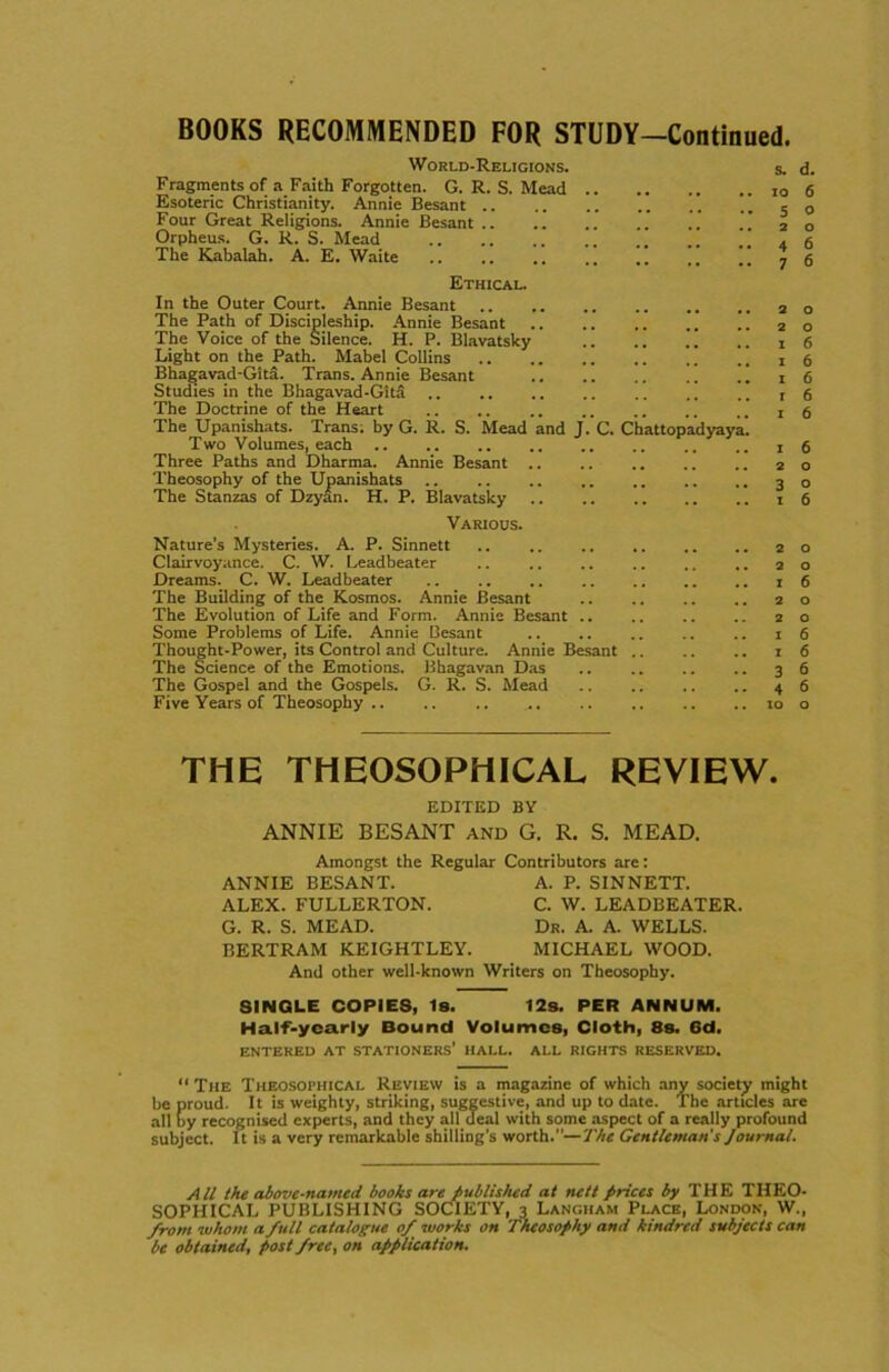 BOOKS RECOMMENDED FOR STUDY-Continued. World-Religions. s. Fragments of a Faith Forgotten. G. R. S. Mead Esoteric Christianity. Annie Besant Four Great Religions. Annie Besant .. .'. .. .. ” 2 Orpheus. G. R. S. Mead . The Kabalah. A. E. Waite i. ,,  ) Ethical. In the Outer Court. Annie Besant The Path of Discipleship. Annie Besant The Voice of the Silence. H. P. Blavatsky .. .. ” .. 1 Light on the Path. Mabel Collins Bhagavad-Gita. Trans. Annie Besant Studies in the Bhagavad-Gitd The Doctrine of the Heart The Upanishats. Trans; by G. R. S. Mead and J. C. Chattopadyaya. Two Volumes, each .. .. .. .. .. .. .. .. 1 Three Paths and Dharma. Annie Besant 2 Theosophy of the Upanishats 3 The Stanzas of Dzyan. H. P. Blavatsky 1 Various. Nature's Mysteries. A. P. Sinnett Clairvoyance. C. W. Leadbeater .. .. .. .. .. .. 2 Dreams. C. W. Leadbeater 1 The Building of the Kosmos. Annie Besant 2 The Evolution of Life and Form. Annie Besant 2 Some Problems of Life. Annie Besant 1 Thought-Power, its Control and Culture. Annie Besant 1 The Science of the Emotions. Bhagavan Das 3 The Gospel and the Gospels. G. R. S. Mead 4 Five Years of Theosophy 10 d. 6 o o 6 6 o o 6 6 6 6 6 6 o o 6 o o 6 o o 6 6 6 6 o THE THEOSOPHICAL REVIEW. EDITED BY ANNIE BESANT and G. R. S. MEAD. Amongst the Regular ANNIE BESANT. ALEX. FULLERTON. G. R. S. MEAD. BERTRAM KEIGHTLEY. Contributors are: A. P. SINNETT. C. W. LEADBEATER. Dr. A. A. WELLS. MICHAEL WOOD. And other well-known Writers on Theosophy. SINGLE COPIES, Is. 12s. PER ANNUM. Half-yearly Bound Volumes, Cloth, 8s. 6d. ENTERED AT STATIONERS' HALL. ALL RIGHTS RESERVED. “The Theosophical Review is a magazine of which any society might be proud. It is weighty, striking, suggestive, and up to date. The articles are all by recognised experts, and they all deal with some aspect of a really profound subject. It is a very remarkable shilling's worth.—7 'he Gentleman's Journal. All the above-named books are published at nett prices by THE THEO- SOPHICAL PUBLISHING SOCIETY, 3 Langham Place, London, W., front whom a full catalogue of works on Theosophy and kindred subjects can be obtained, post free, on application.