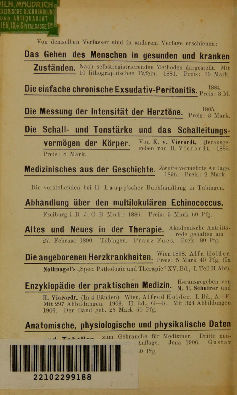 Das Gehen des Menschen in gesunden und kranken Zuständen. Nach selbstregistrierendeu Methoden dargestellt. Mit 10 lithographischen Tafeln. 1881. Preis: 10 Mark. Die einfache chronische Exsudativ-Peritonitis. Pl.(,1if ^ M Die Messung der Intensität der Herztöne. rreiSl:8fkark. Die Schall- und Tonstärke und das Schalleitungs- Von K. v. Vierordt. l^erausge- geben von H. Vierordt. 1885. vermögen der Körper. Preis: 8 Mark. Medizinisches aus der Geschichte, zweite vermehrte au iage. 1896. Preis: 2 Mark. Die vorstehenden bei II. Laupp’scher Buchhandlung in Tübingen. Abhandlung über den multilokulären Echinococcus. Freiburg i. B. J. C. B. Mohr 1886. Preis: 5 Mark 60 Pfg. Akademische Antritts- rede gehalten am Altes und Neues in der Therapie. 27. Februar 1890. Tübingen. Franz Fixes. Preis: 80 Pfg. Die angeborenen Herzkrankheiten. -1 f^afkflo1 pfgd(in Nothnagel’s „Spec. Pathologie und Therapie“ XV. Bd., I. Teil II Abt). Enzyklopädie der praktischen Medizin. Sf T^sSSrer und II. Vierordt. (In 4 Bänden). Wien, Alfred Ilölder. I. Bd., A—F. Mit 297 Abbildungen. 1906. II. Bd., G—K. Mit 324 Abbildungen 1906. Der Band geb. 25 Mark 50 Pfg. Anatomische, physiologische und physikalische Daten L t .. _ «I zum Gebrauche für Mediziner. Dritte neu- luflage. Jena 1906. Gustav >0 Pfg. 22102299188