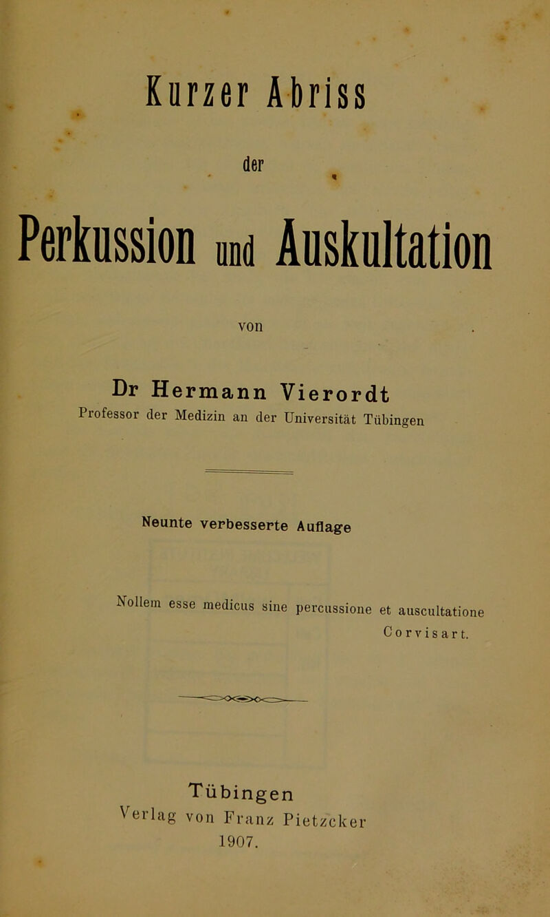 Kurzer Abriss der Perkussion und Auskultation von Dr Hermann Vierordt Professor der Medizin an der Universität Tübingen Neunte verbesserte Auflage Vollem esse medicus sine percussione et auscultatione C o r v i s a r t. Tübingen Verlag von Franz Pietzcker 1907.