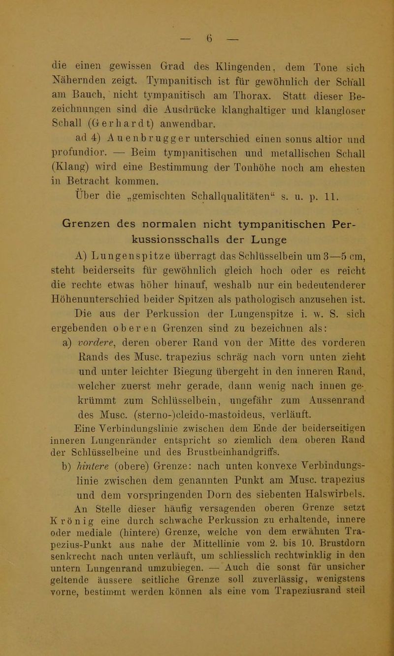 die einen gewissen Grad des Klingenden, dem Tone sich Nähernden zeigt. Tympanitisch ist für gewöhnlich der Schall am Bauch, nicht tympanitisch am Thorax. Statt dieser Be- zeichnungen sind die Ausdrücke klanghaltiger und klangloser Sch all (G e r h a r d t) anwendbar. ad 4) Auenbrugger unterschied einen sonus altior und profundior. — Beim tympanitischen und metallischen Schall (Klang) wird eine Bestimmung der Tonhöhe noch am ehesten in Betracht kommen. Über die „gemischten Schallqualitäten“ s. u. p. 11. Grenzen des normalen nicht tympanitischen Per- kussionsschalls der Lunge A) Lungenspitze überragt das Schlüsselbein um 3—5 cm, steht beiderseits für gewöhnlich gleich hoch oder es reicht die rechte etwas höher hinauf, weshalb nur ein bedeutenderer Höhenunterschied beider Spitzen als pathologisch anzusehen ist. Die aus der Perkussion der Lungenspitze i. w. S. sich ergebenden oberen Grenzen sind zu bezeichnen als: a) vordere, deren oberer Rand von der Mitte des vorderen Rands des Muse, trapezius schräg nach vorn unten zieht und unter leichter Biegung übergeht in den inneren Rand, welcher zuerst mehr gerade, dann wenig nach innen ge- krümmt zum Schlüsselbein, ungefähr zum Aussenrand des Muse, (sterno-)cleido-mastoideus, verläuft. Eine Verbindungslinie zwischen dem Ende der beiderseitigen inneren Lungenränder entspricht so ziemlich dem oberen Rand der Schlüsselbeine und des Brustbeinhandgriffs. b) hintere (obere) Grenze: nach unten konvexe Verbindungs- linie zwischen dem genannten Punkt am Muse, trapezius und dem vorspringenden Dorn des siebenten Halswirbels. An Stelle dieser häufig versagenden oberen Grenze setzt Krönig eine durch schwache Perkussion zu erhaltende, innere oder mediale (hintere) Grenze, welche von dem erwähnten Tra- pezius-Punkt aus nahe der Mittellinie vom 2. bis 10. Brustdorn senkrecht nach unten verläuft, um schliesslich rechtwinklig in den untern Lungenrand umzubiegen. — Auch die sonst für unsicher geltende äussere seitliche Grenze soll zuverlässig, wenigstens vorne, bestimmt werden können als eine vom Trapeziusrand steil