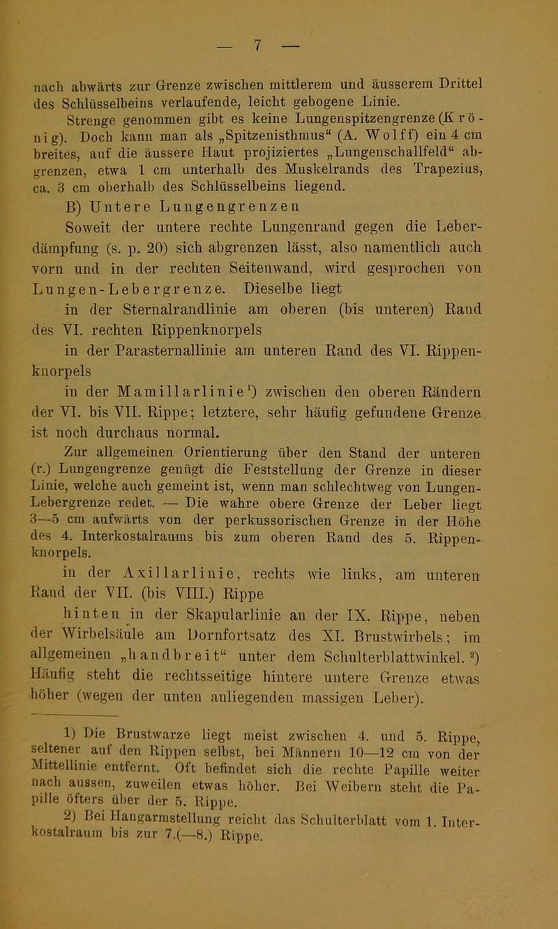 nach abwärts zur Grenze zwischen mittlerem und äusserem Drittel des Schlüsselbeins verlaufende, leicht gebogene Linie. Strenge genommen gibt es keine Lungenspitzengrenze (K r ö - nig). Doch kann man als „Spitzenisthmus“ (A. Wolff) ein 4 cm breites, auf die äussere Haut projiziertes „Lungenschallfeld“ ab- grenzen, etwa 1 cm unterhalb des Muskelrands des Trapezius, ca. 3 cm oberhalb des Schlüsselbeins liegend. B) Untere Lungengrenzen Soweit der untere rechte Lungenrand gegen die Leber- dämpfung (s. p. 20) sich abgrenzen lässt, also namentlich auch vorn und in der rechten Seitenwand, wird gesprochen von Lungen-Lebergrenze. Dieselbe liegt in der Sternalrandlinie am oberen (bis unteren) Rand des VI. rechten Rippenknorpels in der Parasternallinie am unteren Rand des VI. Rippen- knorpels in der Mamillarlinie1) zwischen den oberen Rändern der VI. bis VII. Rippe; letztere, sehr häufig gefundene Grenze ist noch durchaus normal. Zur allgemeinen Orientierung über den Stand der unteren (r.) Lungengrenze genügt die Feststellung der Grenze in dieser Linie, welche auch gemeint ist, wenn man schlechtweg von Lungen- Lebergrenze redet. — Die wahre obere Grenze der Leber liegt 3—5 cm aufwärts von der perkussorischen Grenze in der Höhe des 4. Interkostalraums bis zum oberen Rand des 5. Rippen- knorpels. in der Axillarlinie, rechts wie links, am unteren Rand der VII. (bis VIII.) Rippe hinten in der Skapularlinie an der IX. Rippe, neben der Wirbelsäule am Dornfortsatz des XI. Brustwirbels; im allgemeinen „handbreit“ unter dem Schulterblattwinkel.2) Häufig stellt die rechtsseitige hintere untere Grenze etwas höher (wegen der unten anliegenden massigen Leber). 1) Die Brustwarze liegt meist zwischen 4. und 5. Rippe, seltener aut den Rippen selbst, bei Männern 10—12 cm von der Mittellinie entfernt. Oft befindet sich die rechte Papille weiter nach aussen, zuweilen etwas höher. Bei Weibern steht die Pa- pille öfters über der 5. Rippe. 2) Bei Ilangarmstellung reicht das Schulterblatt vom 1. Inter- kostalraum bis zur 7.(—8.) Rippe.