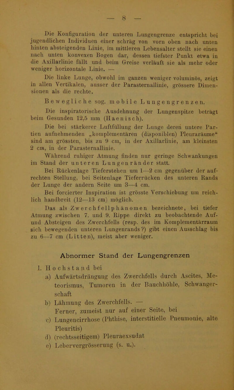 Die Konfiguration der unteren Lungengrenze entspricht bei jugendlichen Individuen einer schräg von vorn oben nach unten hinten absteigenden Linie, im mittleren Lebensalter stellt sie einen nach unten konvexen Bogen dar, dessen tiefster Punkt etwa in die Axillarlinie fällt und beim Greise verläuft sie als mehr oder weniger horizontale Linie. — Die linke Lunge, obwohl im ganzen weniger voluminös, zeigt in allen Vertikalen, ausser der Parasternallinie, grössere Dimen- sionen als die rechte. B e w e g 1 i c h e sog. mobile Lun gen grenzen. Die inspiratorische Ausdehnung der Lungenspitze beträgt beim Gesunden 12,5 mm (Haenisch). Die bei stärkerer Luftfüllung der Lunge deren untere Par- tien aufnehmenden „komplementären (disponiblen) Pleuraräume“ sind am grössten, bis zu 9 cm, in der Axillarlinie, am kleinsten 2 cm, in der Parasternallinie. Während ruhiger Atmung finden nur geringe Schwankungen im Stand der unteren Lungen rander statt. Bei Rückenlage Tieferstehen um 1—2 cm gegenüber der auf- rechten Stellung, bei Seitenlage Tieferrücken des unteren Rands der Lunge der andern Seite um B—4 cm. Bei forcierter Inspiration ist grösste Verschiebung um reich- lich handbreit (12—13 cm) möglich. Das als Zwerchfellphänomen bezeichnete, bei tiefer Atmung zwischen 7. und 9. Rippe direkt zu beobachtende Auf- und Absteigen des Zwerchfells (resp. des im Komplementärraum sich bewegenden unteren Lungenrands ?) gibt einen Ausschlag bis zu 6—7 cm (Litten), meist aber weniger. Abnormer Stand der Lungengrenzen I. H och stand bei a) Aufwärtsdrängung des Zwerchfells durch Ascites, Me- teorismus, Tumoren in der Bauchhöhle, Schwanger- schaft b) Lähmung des Zwerchfells. — Ferner, zumeist nur auf einer Seite, bei c) Lungencirrhose (Phthise, interstitielle Pneumonie, alte Pleuritis) d) (rechtsseitigem) Pleuraexsudat e) Lebervergrösserung (s. u.).