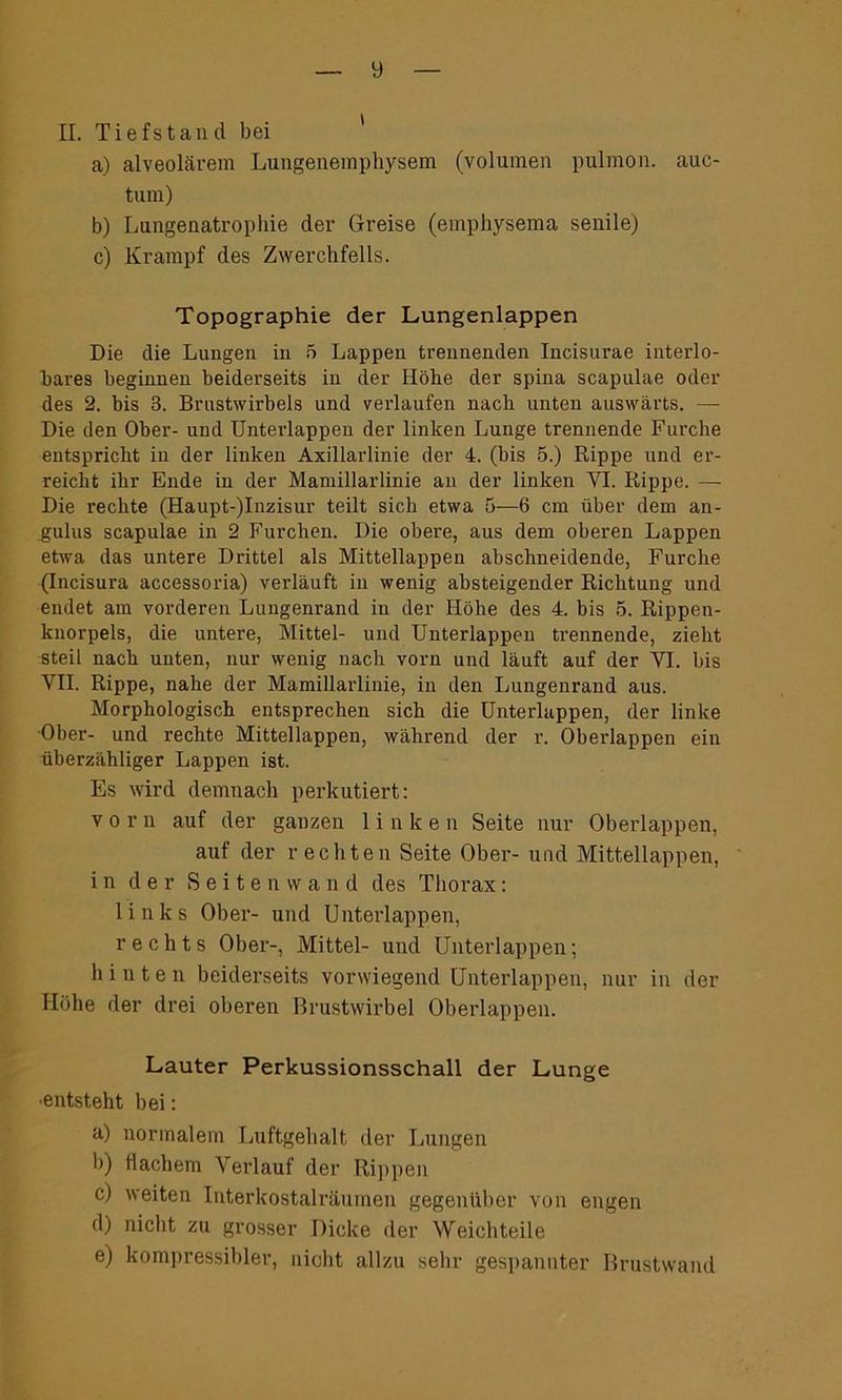 II. Tiefstan d bei a) alveolärem Lungenemphysem (Volumen pulmon. auc- tum) b) Lungenatrophie der Greise (emphysema senile) c) Krampf des Zwerchfells. Topographie der Lungenlappen Die die Lungen in 5 Lappen trennenden Incisui’ae interlo- hares beginnen beiderseits in der Höhe der spina scapulae oder des 2. bis 3. Brustwirbels und verlaufen nach unten auswärts. — Die den Ober- und Unterlappen der linken Lunge trennende Furche entspricht in der linken Axillarlinie der 4. (bis 5.) Rippe und er- reicht ihr Ende in der Mamillarlinie an der linken VI. Rippe. — Die rechte (Haupt-)Inzisur teilt sich etwa 5—6 cm über dem an- gulus scapulae in 2 Furchen. Die obere, aus dem oberen Lappen etwa das untere Drittel als Mittellappen abschneidende, Furche (Incisura accessoria) verläuft in wenig absteigender Richtung und endet am vorderen Lungenrand in der Höhe des 4. bis 5. Rippen- knorpels, die untere, Mittel- und Unterlappen trennende, zieht steil nach unten, nur wenig nach vorn und läuft auf der VI. bis VII. Rippe, nahe der Mamillarlinie, in den Lungenrand aus. Morphologisch entsprechen sich die Unterlappen, der linke Ober- und rechte Mittellappen, während der r. Oberlappen ein überzähliger Lappen ist. Es wird demnach perkutiert: vorn auf der ganzen linken Seite nur Oberlappen, auf der rechten Seite Ober- und Mittellappen, in der Seitenwand des Thorax: links Ober- und Unterlappen, rechts Ober-, Mittel- und Unterlappen; hinten beiderseits vorwiegend Unterlappen, nur in der Höhe der drei oberen Brustwirbel Oberlappen. Lauter Perkussionsschall der Lunge •entsteht bei: a) normalem Luftgehalt der Lungen b) flachem Verlauf der Rippen c) weiten Interkostalräumen gegenüber von engen d) nicht zu grosser Dicke der Weichteile e) kompressibler, nicht allzu sehr gespannter Brustwand