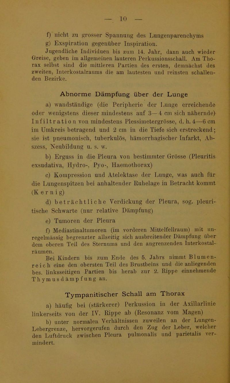 f) nicht zu grosser Spannung des Lungenparenchyms g) Exspiration gegenüber Inspiration. Jugendliche Individuen bis zum 14. Jahr, dann auch wieder Greise, geben im allgemeinen lauteren Perkussionsschall. Am Tho- rax selbst sind die mittleren Partien des ersten, demnächst des zweiten, Interkostalraums die am lautesten und reinsten schallen- den Bezirke. Abnorme Dämpfung über der Lunge a) wandständige (die Peripherie der Lunge erreichende oder wenigstens dieser mindestens auf 3—4 cm sich nähernde) Infiltration von mindestens Plessimetergrösse, d. h. 4—6 cm im Umkreis betragend und 2 cm in die Tiefe sich erstreckend; sie ist pneumonisch, tuberkulös, hämorrhagischer Infarkt, Ab- szess, Neubildung u. s. w. b) Erguss in die Pleura von bestimmter Grösse (Pleuritis exsudativa, Hydro-, Pyo-, Haemot.horax) c) Kompression und Atelektase der Lunge, was auch für die Lungenspitzen bei anhaltender Ruhelage in Betracht kommt (K erni g) d) beträchtliche Verdickung der Pleura, sog. pleuri- tische Schwarte (nur relative Dämpfung) e) Tumoren der Pleura f) Mediastinaltumoren (im vorderen Mittelfellraum) mit un- regelmässig begrenzter allseitig sich ausbreitender Dämpfung über dem oberen Teil des Sternums und den angrenzenden Interkostal- räumen. Bei Kindern bis zum Ende des 5. Jahrs nimmt Blumen- reich eine den obersten Teil des Brustbeins und die anliegenden bes. linksseitigen Partien bis herab zur 2. Rippe einnehmende Thymusdämpfung an. Tympanitischer Schall am Thorax a) häufig bei (stärkerer) Perkussion in der Axillarlinie linkerseits von der IV. Rippe ab (Resonanz vom Magen) b) unter normalen Verhältnissen zuweilen an der Lungen- Lebergrenze, hervorgerufen durch den Zug der Leber, welcbei den Luftdruck zwischen Pleura pulmonalis und parietalis ver- mindert.