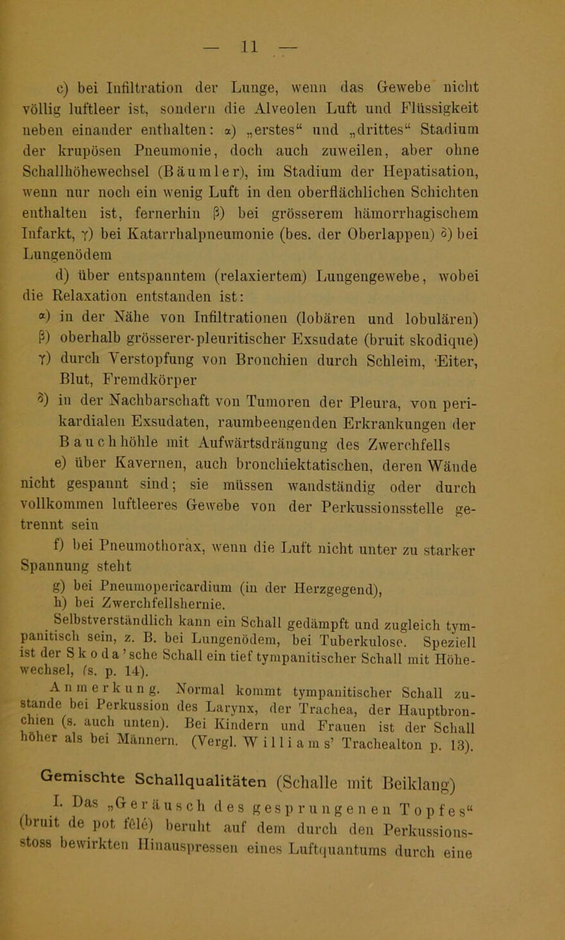c) bei Infiltration der Lunge, wenn das Grewebe nicht völlig luftleer ist, sondern die Alveolen Luft und Flüssigkeit neben einander enthalten: «) „erstes“ und „drittes“ Stadium der krupösen Pneumonie, doch auch zuweilen, aber ohne Schallhöhewechsel (Bäu ml er), im Stadium der Hepatisation, wenn nur noch ein wenig Luft in den oberflächlichen Schichten enthalten ist, fernerhin ß) bei grösserem hämorrhagischem Infarkt, y) bei Katarrhalpneumonie (bes. der Oberlappen) o) bei Lungenödem d) über entspanntem (relaxiertem) Lungengewebe, wobei die Relaxation entstanden ist: °0 in der Nähe von Infiltrationen (lobären und lobulären) ß) oberhalb grösserer-pleuritischer Exsudate (bruit skodique) y) durch Verstopfung von Bronchien durch Schleim, -Eiter, Blut, Fremdkörper 3) in der Nachbarschaft von Tumoren der Pleura, von peri- kardialen Exsudaten, raumbeengenden Erkrankungen der Bauch höhle mit Aufwärtsdrängung des Zwerchfells e) über Kavernen, auch bronchiektatisehen, deren Wände nicht gespannt sind; sie müssen wandständig oder durch vollkommen luftleeres Ofewebe von der Perkussionsstelle ge- trennt sein f) bei Pneumothorax, wenn die Luft nicht unter zu starker Spannung steht g) bei Pneumopericardium (in der Herzgegend), h) bei Zwerchfellshernie. _ Selbstverständlich kann ein Schall gedämpft und zugleich tym- panitisch sein, z. B. bei Lungenödem, bei Tuberkulose. Speziell ist der Skoda’ sehe Schall ein tief tympanitischer Schall mit Höhe- wechsel, Cs. p. 14). A n m e r k u n g. Normal kommt tympanitischer Schall zu- stande bei Perkussion des Larynx, der Trachea, der Hauptbron- chien (s. auch unten). Bei Kindern und Frauen ist der Schall mher als bei Männern. (Vergl. W i 11 i a m s’ Trachealton p. 13). Gemischte Schallqualitäten (Schalle mit Beiklang) L ^as »Geräusch des gesprungenen Topfe s“ (bruit de pot feie) beruht auf dem durch den Perkussions- stoss bewirkten Hinauspressen eines Luftquantums durch eine