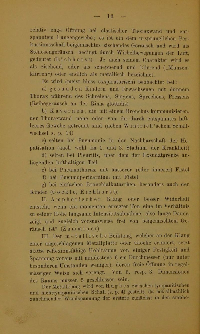 ] 2 relativ enge Öffnung bei elastischer Thoraxwand und ent- spanntem Lungengewebe; es ist ein dem ursprünglichen Per- kussionsschall beigemischtes zischendes Geräusch und wird als Stenosengeräusch, bedingt durch Wirbelbewegungen der Luft, gedeutet (Eichhorst). Je nach seinem Charakter wird es als zischend, oder als scheppernd und klirrend („Münzen- klirren“) oder endlich als metallisch bezeichnet. Es wird (meist bloss exspiratorisch) beobachtet bei: a) gesun d e n Kindern und Erwachsenen mit dünnem Thorax während des Schreiens, Singens, Sprechens, Pressens (Reibegeräusch an der Rima glottidis) b) Kavernen, die mit einem Bronchus kommunizieren, der Thoraxwand nahe oder von ihr durch entspanntes luft- leeres Gewebe getrennt sind (neben W i n t r i c h ’ schein Schall- wechsel s. p. 14) c) selten bei Pneumonie in der Nachbarschaft der He- patisation (auch wohl im 1. und 3. Stadium der Krankheit) d) selten bei Pleuritis, über dein der Exsudatgrenze an- liegenden lufthaltigen Teil e) bei Pneumothorax mit äusserer (oder innerer) Fistel f) bei Pneumopericardium mit Fistel g) bei einfachen Bronchialkatarrhen, besonders auch der Kinder (C o c k 1 e, Eichhorst). II. A m p h o r i s c h e r Klang oder besser Widerhall entsteht, wenn ein momentan erregter Ton eine im Verhältnis zu seiner Höhe langsame Intensitätsabnahme, also lange Dauer, zeigt und zugleich vorzugsweise frei von beigemischtem Ge- räusch ist“ (Z a m m i u e r). III. Der metallische Beiklang, welcher an den Klang einer angeschlagenen Metallplatte oder Glocke erinnert, setzt glatte reflexionsfähige Hohlräume von einiger Festigkeit und Spannung voraus mit mindestens 6 cm Durchmesser (nur unter besonderen Umständen weniger), deren freie Öffnung in regel- mässiger Weise sich verengt. Von ü. resp. 3, Dimensionen des Raums müssen 5 geschlossen sein. Der Metallklang wird von Hughes zwischen tympanitischen und nichttympanitischen Schall (s. p. 4) gestellt, da mit allmählich zunehmender Wandspannung der erstere zunächst in den ampho-