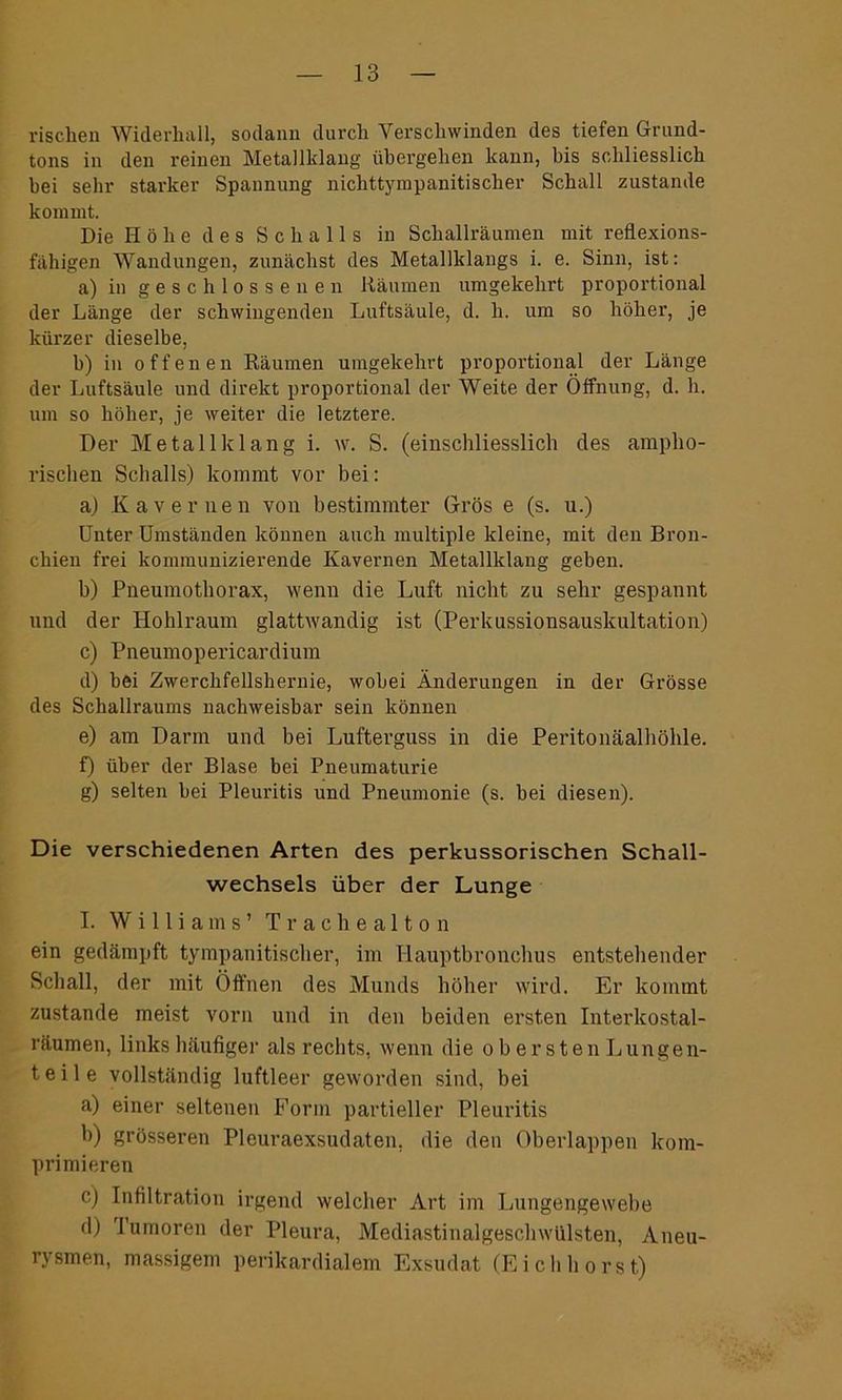 rischen Widerhall, sodann durch Verschwinden des tiefen Grund- tons in den reinen Metallklang übergehen kann, bis schliesslich bei sehr starker Spannung nichttympanitisclier Schall zustande kommt. Die Höhe des Schalls in Schallräumen mit reflexions- fähigen Wandungen, zunächst des Metallklangs i. e. Sinn, ist: a) in geschlossenen Räumen umgekehrt proportional der Länge der schwingenden Luftsäule, d. h. um so höher, je kürzer dieselbe, b) in offenen Räumen umgekehrt proportional der Länge der Luftsäule und direkt proportional der Weite der Öffnung, d. h. um so höher, je weiter die letztere. Der Metallklang i. w. S. (einschliesslich des ampho- rischen Schalls) kommt vor bei: a) Kavernen von bestimmter Gros e (s. u.) Unter Umständen können auch multiple kleine, mit den Bron- chien frei kommunizierende Kavernen Metallklang geben. b) Pneumothorax, wenn die Luft nicht zu sehr gespannt und der Hohlraum glattwandig ist (Perkussionsauskultation) c) Pneumopericardium d) bei Zwerchfellshernie, wobei Änderungen in der Grösse des Schallraums nachweisbar sein können e) am Darm und bei Lufterguss in die Peritonäalhöhle. f) über der Blase bei Pneumaturie g) selten bei Pleuritis und Pneumonie (s. bei diesen). Die verschiedenen Arten des perkussorischen Schall- wechsels über der Lunge I. Williams’ Trachealton ein gedämpft tympanitischer, im Hauptbronchus entstellender Schall, der mit Öffnen des Munds höher wird. Er kommt zustande meist vorn und in den beiden ersten Interkostal- räumen, links häufiger als rechts, wenn die obersten Lungen- teile vollständig luftleer geworden sind, bei a) einer seltenen Form partieller Pleuritis b) grösseren Pleuraexsudaten, die den Oberlappen kom- primieren c) Infiltration irgend welcher Art im Lungengewebe d) lumoren der Pleura, Mediastinalgeschwülsten, Aneu- rysmen, massigem perikardialem Exsudat (Eichborst)