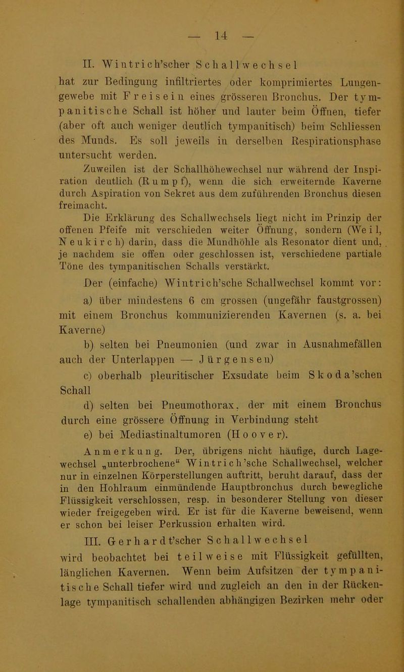 II. Wintrich’scher SetallWechsel hat zur Bedingung infiltriertes oder komprimiertes Lungen- gewebe mit Freisein eines grösseren Bronchus. Der tyra- p anitische Schall ist höher und lauter beim Öffnen, tiefer (aber oft auch weniger deutlich tympanitisch) beim Schliessen des Munds. Es soll jeweils in derselben Respirationsphase untersucht werden. Zuweilen ist der Schallhöhewechsel nur während der Inspi- ration deutlich (Rumpf), wenn die sich erweiternde Kaverne durch Aspiration von Sekret aus dem zuführenden Bronchus diesen freimacht. Die Erklärung des Schallwechsels liegt nicht im Prinzip der offenen Pfeife mit verschieden weiter Öffnung, sondern (Weil, N e u k i r c li) darin, dass die Mundhöhle als Resonator dient und, je nachdem sie offen oder geschlossen ist, verschiedene partiale Töne des tympanitischen Schalls verstärkt. Der (einfache) Wintrich’sche Schallwechsel kommt vor: a) über mindestens 6 ein grossen (ungefähr faustgrossen) mit einem Bronchus kommunizierenden Kavernen (s. a. bei Kaverne) b) selten bei Pneumonien (und zwar in Ausnahmefällen auch der Unterlappen — J iirgensen) c) oberhalb pleuritischer Exsudate beim Skoda’schen Schall d) selten bei Pneumothorax, der mit einem Bronchus durch eine grössere Öffnung in Verbindung steht e) bei Mediastinaltumoren (II o o v e r). Anmerkung. Der, übrigens nicht häufige, durch Lage- wechsel „unterbrochene“ Wintrich’sche Schallwechsel, welcher nur in einzelnen Körperstellungen auftritt, beruht darauf, dass der in den Hohlraum einmündende Hauptbronchus durch bewegliche Flüssigkeit verschlossen, resp. in besonderer Stellung von dieser wieder freigegeben wird. Er ist für die Kaverne beweisend, wenn er schon bei leiser Perkussion erhalten wird. HL Gerhar d t’scher Schallwechsel wird beobachtet bei teilweise mit Flüssigkeit gefüllten, länglichen Kavernen. Wenn beim Aufsitzen der tym pani- tische Schall tiefer wird und zugleich an den in der Rücken- lage tympanitisch schallenden abhängigen Bezirken mehr oder