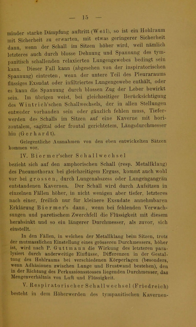 minder starke Dämpfung auftritt (Weil), so ist ein Hohlraum mit Sicherheit zu erwarten, mit etwas geringerer Sicherheit dann, wenn der Schall im Sitzen höher wird, weil nämlich letzteres auch durch blosse Dehnung und Spannung des tym- panitisch schallenden relaxierten Lungengewebes bedingt sein kann. Dieser Fall kann (abgesehen von der inspiratorischen Spannung) eintreten, wenn der untere Teil des Pleuraraums flüssiges Exsudat oder infiltriertes Lungengewebe enthält, oder es kann die Spannung durch blossen Zug der Leber bewirkt sein. Im übrigen weist, bei gleichzeitiger Berücksichtigung des Wintrich’schen Schallwechsels, der in allen Stellungen entweder vorhanden sein oder gänzlich fehlen muss, Tiefer- werden des Schalls im Sitzen auf eine Kaverne mit hori- zontalem. sagittal oder frontal gerichtetem, Längsdurchmesser hiu (G- erha r d t). Gelegentliche Ausnahmen von den eben entwickelten Sätzen kommen vor. IV. B i e r m e r’scher Schallwechsel bezieht sich auf den amphorischen Schall (resp. Metallklang) des Pneumothorax bei gleichzeitigem Erguss, kommt auch wohl vor hei grossen, durch Lungenabszess oder Lungengangrän entstandenen Kavernen. Der Schall wird durch Aufsitzen in einzelnen Fällen höher, in nicht wenigen aber tiefer, letzteres nach einer, freilich nur für kleinere Exsudate annehmbaren Erklärung Biermer’s dann, wenn bei fehlenden Verwach- sungen und paretischem Zwerchfell die Flüssigkeit mit diesem herabsinkt und so ein längerer Durchmesser, als zuvor, sich einstellt. In den Fällen, in welchen der Metallklang beim Sitzen, trotz der mutmasslichen Einstellung eines grösseren Durchmessers, höher ist, wird nach P. Guttmann die Wirkung des letzteren para- lysiert durch anderweitige Einflüsse, Differenzen in der Gestal- tung des Hohlraums bei verschiedenen Körperlagen (besonders, wenn Adhäsionen zwischen Lunge und Brustwand bestehen), den in der Richtung des Perkussionsstosses liegenden Durchmesser, das Mengenverhältnis von Luft und Flüssigkeit. V. Respiratorischer Sch all Wechsel (Fried reich) besteht in dein llöherwerden des tympanitischen Kavernen-