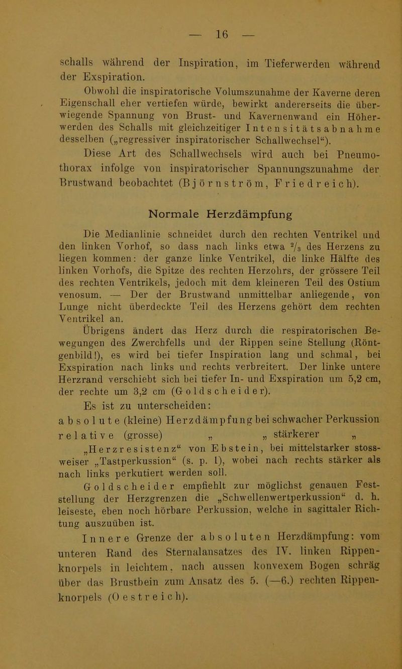 Schalls während der Inspiration, im Tieferwerden während der Exspiration. Obwohl die inspiratorische Volumszunahme der Kaverne deren Eigenschall eher vertiefen würde, bewirkt andererseits die über- wiegende Spannung von Brust- und Kavernenwand ein Höher- werden des Schalls mit gleichzeitiger Intensitätsabnahme desselben („regressiver inspiratorischer Schallwechsel“). Diese Art des Schallwechsels wird auch bei Pneumo- thorax infolge von inspiratorischer Spannungszunahme der Brustwand beobachtet (Björnström, Fried reic h). Normale Herzdämpfung Die Medianlinie schneidet durch den rechten Ventrikel und den linken Vorhof, so dass nach links etwa 2/s des Herzens zu liegen kommen: der ganze linke Ventrikel, die linke Hälfte des linken Vorhofs, die Spitze des rechten Herzohrs, der grössere Teil des rechten Ventrikels, jedoch mit dem kleineren Teil des Ostium venosum. — Der der Brustwand unmittelbar anliegende, von Lunge nicht überdeckte Teil des Herzens gehört dem rechten Ventrikel an. Übrigens ändert das Herz durch die respiratorischen Be- wegungen des Zwerchfells und der Rippen seine Stellung (Rönt- genbild!), es wird bei tiefer Inspiration lang und schmal, bei Exspiration nach links und rechts verbreitert. Der linke untere Herzrand verschiebt sich bei tiefer In- und Exspiration um 5,2 cm, der rechte um 3,2 cm (G o 1 d s c h e i d e r). Es ist zu unterscheiden: absolute (kleine) Herzdämpfung bei schwacher Perkussion r e 1 a ti v e (grosse) „ „ stärkerer „ „II e r z r e s ist en z“ von Ebstein, bei mittelstarker stoss- weiser „Tastperkussion“ (s. p. I), wobei nach rechts stärker als nach links perkutiert werden soll. Goldscheider empfiehlt zur möglichst genauen Fest- stellung der Herzgrenzen die „Schwellenwertperkussion“ d. h. leiseste, eben noch hörbare Perkussion, welche in sagittaler Rich- tung auszuüben ist. Innere Grenze der absoluten Herzdämpfung: vom unteren Rand des Sternalansatzes des IV. linken Rippen- knorpels in leichtem, nach aussen konvexem Bogen schräg über das Brustbein zum Ansatz des 5. (—6.) rechten Rippen- knorpels (0 e s t r e i c h).