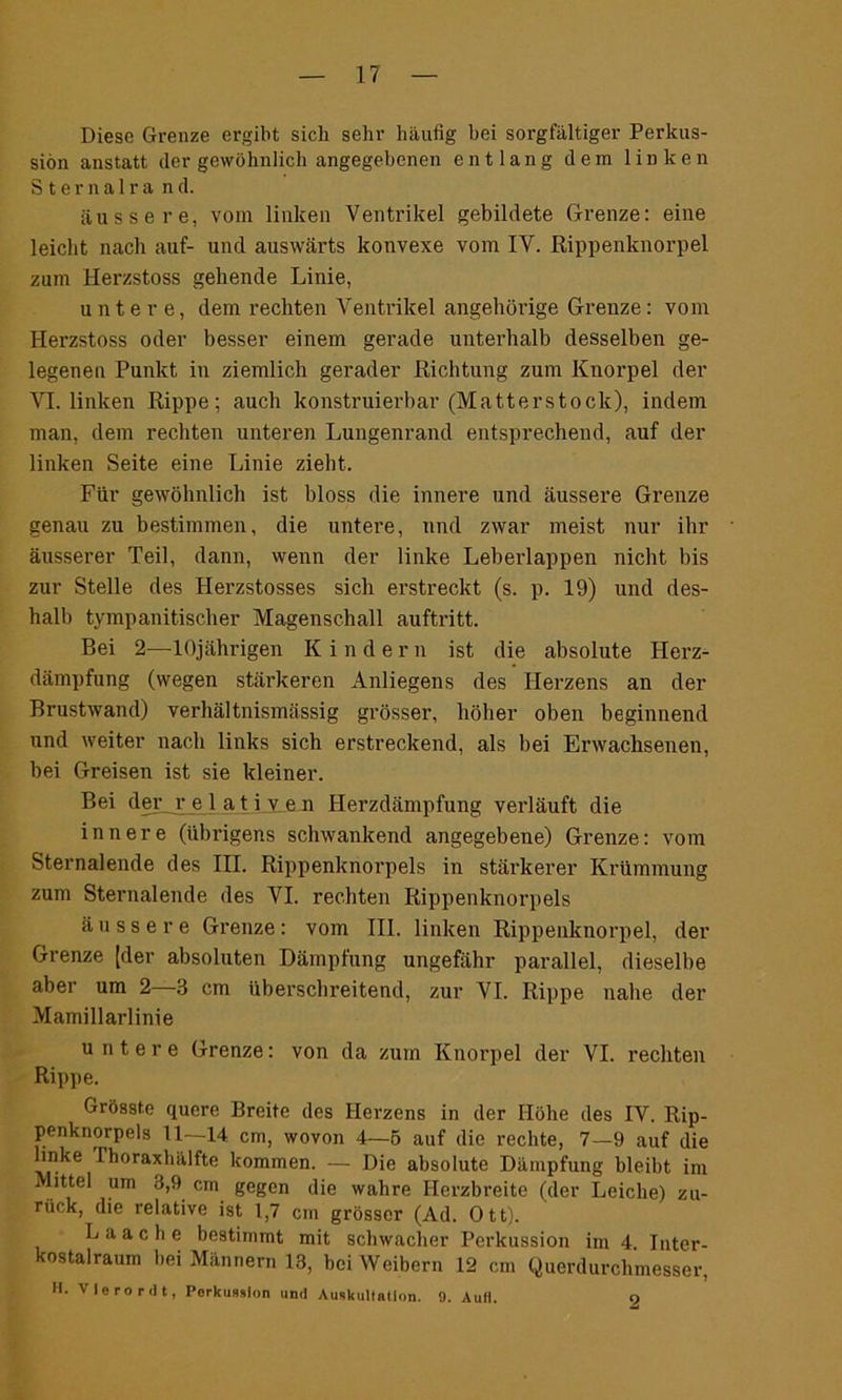 Diese Grenze ergibt sich sehr häufig hei sorgfältiger Perkus- sion anstatt der gewöhnlich angegebenen entlang dem linken Sternalra nd. äussere, vom linken Ventrikel gebildete Grenze: eine leicht nach auf- und auswärts konvexe vom IV. Rippenknorpel zum 1-Ierzstoss gehende Linie, untere, dem rechten Ventrikel ungehörige Grenze: vom Herzstoss oder besser einem gerade unterhalb desselben ge- legenen Punkt in ziemlich gerader Richtung zum Knorpel der VI. linken Rippe; auch konstruierbar (Matterstock), indem man, dem rechten unteren Lungenrand entsprechend, auf der linken Seite eine Linie zieht. Für gewöhnlich ist bloss die innere und äussere Grenze genau zu bestimmen, die untere, und zwar meist nur ihr äusserer Teil, dann, wenn der linke Leberlappen nicht bis zur Stelle des Herzstosses sich erstreckt (s. p. 19) und des- halb tympanitischer Magenschall auftritt. Bei 2—10jährigen Kinder n ist die absolute Herz- dämpfung (wegen stärkeren Anliegens des Herzens an der Brustwand) verhältnismässig grösser, höher oben beginnend und weiter nach links sich erstreckend, als bei Erwachsenen, bei Greisen ist sie kleiner. Bei der r e 1 a t i v, e n Herzdämpfung verläuft die innere (übrigens schwankend angegebene) Grenze: vom Sternalende des III. Rippenknorpels in stärkerer Krümmung zum Sternalende des VI. rechten Rippenknorpels äussere Grenze: vom III. linken Rippenknorpel, der Grenze [der absoluten Dämpfung ungefähr parallel, dieselbe aber um 2 3 cm überschreitend, zur VI. Rippe nahe der Mamillarlinie untere Grenze: von da zum Knorpel der VI. rechten Rippe. Grösste quere Breite des Herzens in der Höhe des IV. Rip- penknorpels 11—-14 cm, wovon 4—5 auf die rechte, 7—9 auf die linke Fhoraxhälfte kommen. — Die absolute Dämpfung bleibt im Mittel um 3,9 cm gegen die wahre Herzbreite (der Leiche) zu- rück, die relative ist 1,7 cm grösser (Ad. Ott). Laache bestimmt mit schwacher Perkussion im 4. Inter- kostalraum bei Männern 13, bei Weibern 12 cm Querdurchmesser, H. VJerordt, Porkuaslon und Auskultation. 9. AuH. 9