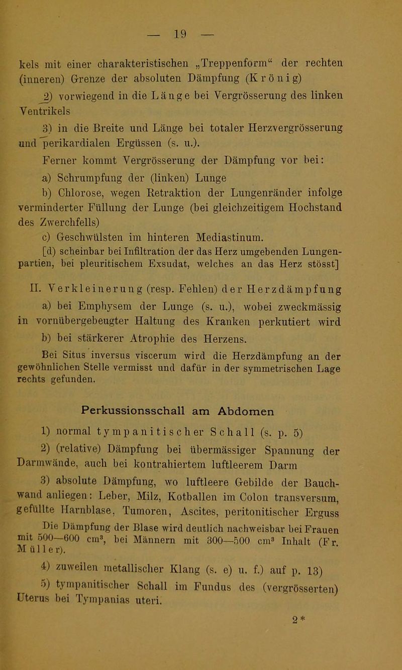 kels mit einer charakteristischen „Treppenform“ der rechten (inneren) Grenze der absoluten Dämpfung (K r ö n i g) 2) vorwiegend in die Länge bei Vergrösserung des linken Ventrikels 3) in die Breite und Länge bei totaler Herzvergrösserung und perikardialen Ergüssen (s. u.). Ferner kommt Vergrösserung der Dämpfung vor bei: a) Schrumpfung der (linken) Lunge b) Chlorose, wegen Retraktion der Lungenränder infolge verminderter Füllung der Lunge (bei gleichzeitigem Hochstand des Zwerchfells) c) Geschwülsten im hinteren Mediastinum. [d) scheinbar bei Infiltration der das Herz umgebenden Lungen- partien, bei pleuritischem Exsudat, welches an das Herz stösst] II. Verkleinerung (resp. Fehlen) der H e r z d ä m p f u n g a) bei Emphysem der Lunge (s. u.), wobei zweckmässig in vornübergebeugter Haltung des Kranken perkutiert wird b) bei stärkerer Atrophie des Herzens. Bei Situs inversus viscerum wird die Herzdämpfung an der gewöhnlichen Stelle vermisst und dafür in der symmetrischen Lage rechts gefunden. Perkussionsschall am Abdomen 1) normal ty mp an i tisch er Schall (s. p. 5) 2) (relative) Dämpfung bei übermässiger Spannung der Darmwände, auch bei kontrahiertem luftleerem Darm 3) absolute Dämpfung, wo luftleere Gebilde der Bauch- wand anliegen: Leber, Milz, Kotballen im Colon transversum, gefüllte Harnblase, Tumoren, Ascites, peritonitischer Erguss Die Dämpfung der Blase wird deutlich nachweisbar bei Frauen mit 500—600 cm3, bei Männern mit 300—500 cm3 Inhalt (Fr Müller). 4) zuweilen metallischer Klang (s. e) u. f.) auf p. 13) 5) tympanitischer Schall im Fundus des (vergrösserten) Uterus bei Tympanias uteri. 2 *