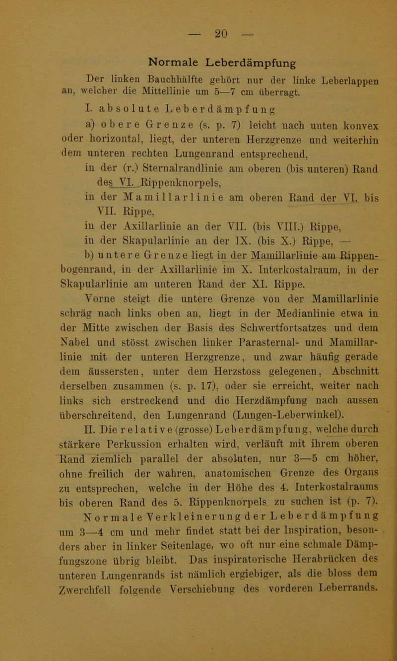 Normale Leberdämpfung Der liulcen Bauchhälfte gehört nur der linke Leberlappen an, welcher die Mittellinie um 5—7 cm überragt. I. absolute Leberdämpfung a) obere Grenze (s. p. 7) leicht nach unten konvex oder horizontal, liegt, der unteren Herzgrenze und weiterhin dem unteren rechten Lungenrand entsprechend, in der (r.) Sternalrandlinie am oberen (bis unteren) Rand de§ VI- .Rippenknorpels. in der Mamillarlinie am oberen Rand der VI. bis VII. Rippe, in der Axillarlinie an der VII. (bis VIII.) Rippe, in der Skapularlinie an der IX. (bis X.) Rippe. — b) untere Grenze liegt in der Mamillarlinie am Rippen- bogenrand, in der Axillarlinie im X. luterkostalraum, in der Skapularlinie am unteren Rand der XI. Rippe. Vorne steigt die untere Grenze von der Mamillarlinie schräg nach links oben an, liegt in der Medianlinie etwa in der Mitte zwischen der Basis des Schwertfortsatzes und dem Nabel und stösst zwischen linker Parasternal- und Mamillar- linie mit der unteren Herzgrenze, und zwar häufig gerade dem äussersten, unter dem Herzstoss gelegenen, Abschnitt derselben zusammen (s. p. 17), oder sie erreicht, weiter nach links sich erstreckend und die Herzdämpfung nach aussen überschreitend, den Lungenrand (Lungen-Leberwinkel). n. Die rel ativ e (grosse) Leberdämpfung, welche durch stärkere Perkussion erhalten wird, verläuft mit ihrem oberen Rand ziemlich parallel der absoluten, nur 3—5 cm höher, ohne freilich der wahren, anatomischen Grenze des Organs zu entsprechen, welche in der Höhe des 4. Interkostalraums bis oberen Rand des 5. Rippenknorpels zu suchen ist (p. 7). Normale Verkleinerung der Leberdämpfung um 3—4 cm und mehr findet statt bei der Inspiration, beson- ders aber in linker Seitenlage, wo oft nur eine schmale Dämp- fungszone übrig bleibt. Das inspiratorische Herabrücken des unteren Lungenrands ist nämlich ergiebiger, als die bloss dem Zwerchfell folgende Verschiebung des vorderen Leberrands.