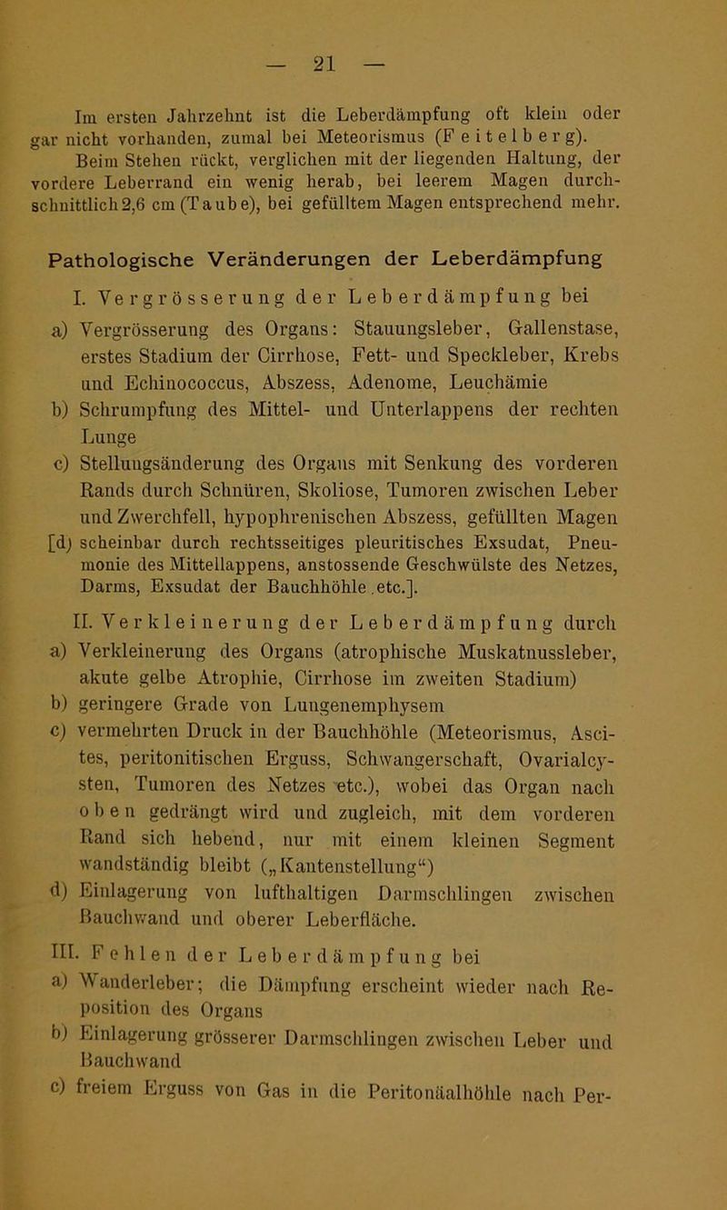 Im ersten Jahrzehnt ist die Leberdämpfung oft klein oder gar nicht vorhanden, zumal bei Meteorismus (F e i t e 1 b e r g). Beim Stehen rückt, verglichen mit der liegenden Haltung, der vordere Leberrand ein wenig herab, bei leerem Magen durch- schnittlich 2,6 cm (Taube), bei gefülltem Magen entsprechend mehr. Pathologische Veränderungen der Leberdämpfung I. Vergrösserung cler Leberdämpfung bei a) Vergrösserung des Organs: Stauungsleber, Gallenstase, erstes Stadium der Cirrhose, Fett- und Speckleber, Krebs und Echinococcus, Abszess, Adenome, Leuchämie b) Schrumpfung des Mittel- und Unterlappens der rechten Lunge c) Stelluugsänderung des Organs mit Senkung des vorderen Rands durch Schnüren, Skoliose, Tumoren zwischen Leber und Zwerchfell, hypophrenischen Abszess, gefüllten Magen [dj scheinbar durch rechtsseitiges pleuritisches Exsudat, Pneu- monie des Mittellappens, anstossende Geschwülste des Netzes, Darms, Exsudat der Bauchhöhle etc.]. II. Verkleinerung der L e b e r d ä m p f u n g durch a) Verkleinerung des Organs (atrophische Muskatnussleber, akute gelbe Atrophie, Cirrhose im zweiten Stadium) b) geringere Grade von Lungenemphysem c) vermehrten Druck in der Bauchhöhle (Meteorismus, Asci- tes, peritonitischen Erguss, Schwangerschaft, Ovarialcy- sten, Tumoren des Netzes etc.), wobei das Organ nach oben gedrängt wird und zugleich, mit dem vorderen Rand sich hebend, nur mit einem kleinen Segment wandständig bleibt („Kantenstellung“) d) Einlagerung von lufthaltigen Darmschlingen zwischen Bauchwand und oberer Leberfläche. III. Fehlen der Lebe r d ä m p f u n g bei a) Wanderleber; die Dämpfung erscheint wieder nach Re- position des Organs bj Einlagerung grösserer Darmschlingen zwischen Leber und Bauchwand c) freiem Erguss von Gas in die Peritonäalhöhle nach Per-