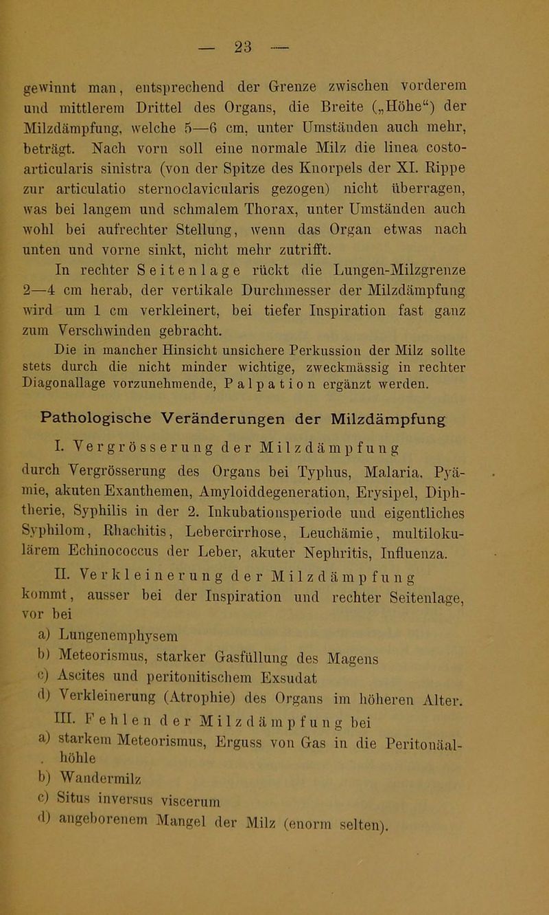 gewinnt man, entsprechend der Grenze zwischen vorderem und mittlerem Drittel des Organs, die Breite („Höhe“) der Milzdämpfung, welche 5—6 cm, unter Umständen auch mehr, beträgt. Nach vorn soll eine normale Milz die linea costo- articularis sinistra (von der Spitze des Knorpels der XI. Rippe zur articulatio sternoclavicularis gezogen) nicht überragen, was bei langem und schmalem Thorax, unter Umständen auch wohl bei aufrechter Stellung, wenn das Organ etwas nach unten und vorne sinkt, nicht mehr zutrifft. In rechter Seiten läge rückt die Lungen-Milzgrenze 2—4 cm herab, der vertikale Durchmesser der Milzdämpfung wird um 1 cm verkleinert, bei tiefer Inspiration fast ganz zum Verschwinden gebracht. Die in mancher Hinsicht unsichere Perkussion der Milz sollte stets durch die nicht minder wichtige, zweckmässig in rechter Diagonallage vorzunehmende, Palpation ergänzt werden. Pathologische Veränderungen der Milzdämpfung I. Vergrösserung der Milzdämpf u n g durch Vergrösserung des Organs bei Typhus, Malaria, Pyä- mie, akuten Exanthemen, Amyloiddegeneration, Erysipel, Diph- therie, Syphilis in der 2. Inkubationsperiode und eigentliches Syphilom, Rhachitis, Lebercirrhose, Leuchämie, multiloku- lärem Echinococcus der Leber, akuter Nephritis, Influenza. II. Verkleinerung der Milzdämpf u n g kommt, ausser bei der Inspiration und rechter Seitenlage, vor bei a) Lungenemphysem b) Meteorismus, starker Gasfüllung des Magens e) Ascites und peritonitischem Exsudat dj Verkleinerung (Atrophie) des Organs im höheren Alter. III. Pehlen der M i 1 z d ä m p f u n g bei a) starkem Meteorismus, Erguss von Gas in die Peritonäal- höhle b) Wandermilz c) Situs inversus viscerum d) angeborenem Mangel der Milz (enorm selten).
