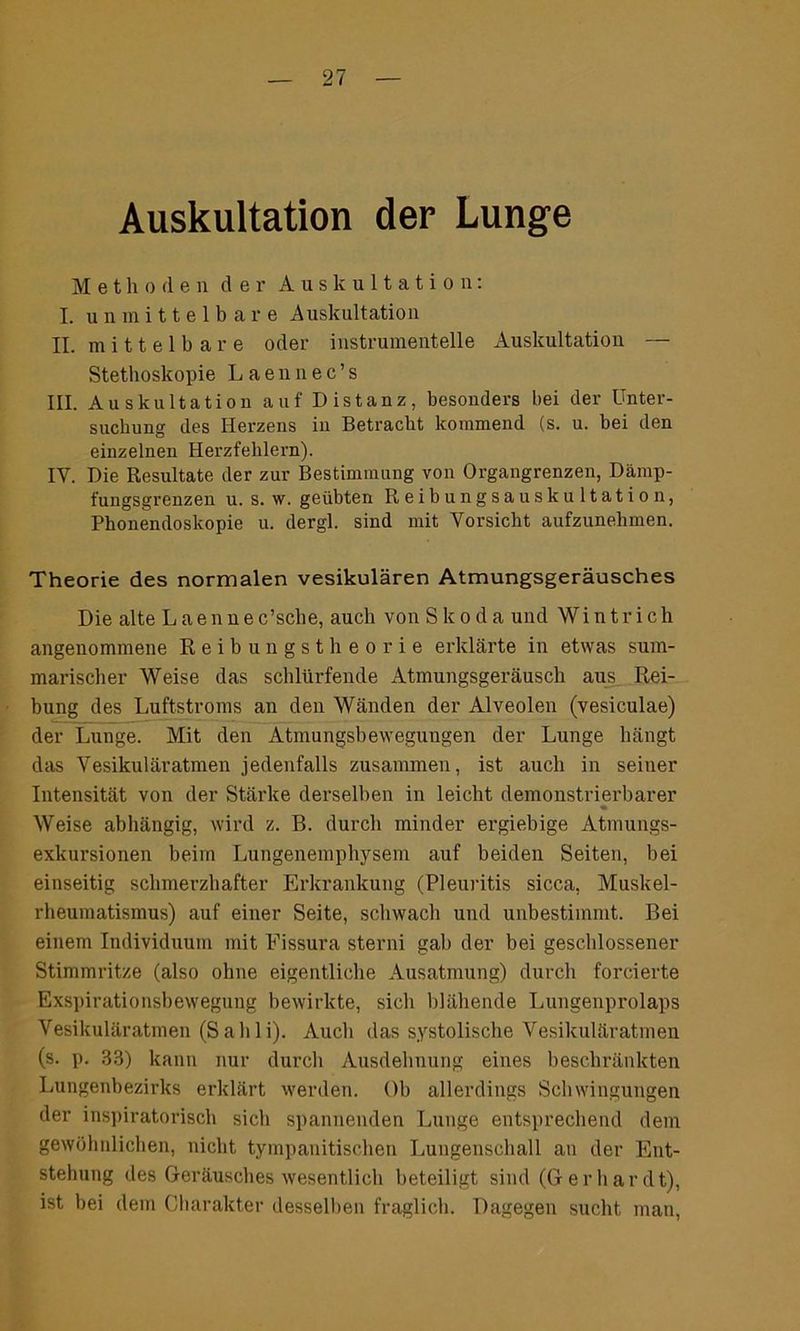 Auskultation der Lunge Methoden der Auskultation: I. unmittelbare Auskultation II. mittelbare oder instrumentelle Auskultation — Stetboskopie Laennec’s III. Auskultation auf Distanz, besonders bei der Unter- suchung des Herzens in Betracht kommend (s. u. bei den einzelnen Herzfehlern). IY. Die Resultate der zur Bestimmung von Organgrenzen, Dämp- fungsgrenzen u. s. w. geübten Reibungsauskultation, Phonendoskopie u. dergl. sind mit Vorsicht aufzunehmen. Theorie des normalen vesikulären Atmungsgeräusches Die alte Laennec’scbe, auch von Skoda und Wintrich angenommene Reibungstheorie erklärte in etwas sum- marischer Weise das schlürfende Atmungsgeräusch aus Rei- bung des Luftstroms an den Wänden der Alveolen (vesiculae) der Lunge. Mit den Atmungsbewegungen der Lunge bängt das Vesikuläratmen jedenfalls zusammen, ist auch in seiner Intensität von der Stärke derselben in leicht demonstrierbarer ♦ Weise abhängig, wird z. B. durch minder ergiebige Atmungs- exkursionen beim Lungenemphysem auf beiden Seiten, bei einseitig schmerzhafter Erkrankung (Pleuritis sicca, Muskel- rheumatismus) auf einer Seite, schwach und unbestimmt. Bei einem Individuum mit Fissura sterni gab der bei geschlossener Stimmritze (also ohne eigentliche Ausatmung) durch forcierte Exspirationsbewegung bewirkte, sich blähende Lungenprolaps Vesikuläratmen (Sahli). Auch das systolische Vesikuläratmen (s. p. 33) kann nur durch Ausdehnung eines beschränkten Lungenbezirks erklärt werden. Ob allerdings Schwingungen der inspiratorisch sich spannenden Lunge entsprechend dem gewöhnlichen, nicht tympanitischen Lungenschall an der Ent- stehung des Geräusches wesentlich beteiligt sind (Gerhardt), ist bei dem Charakter desselben fraglich. Dagegen sucht man,