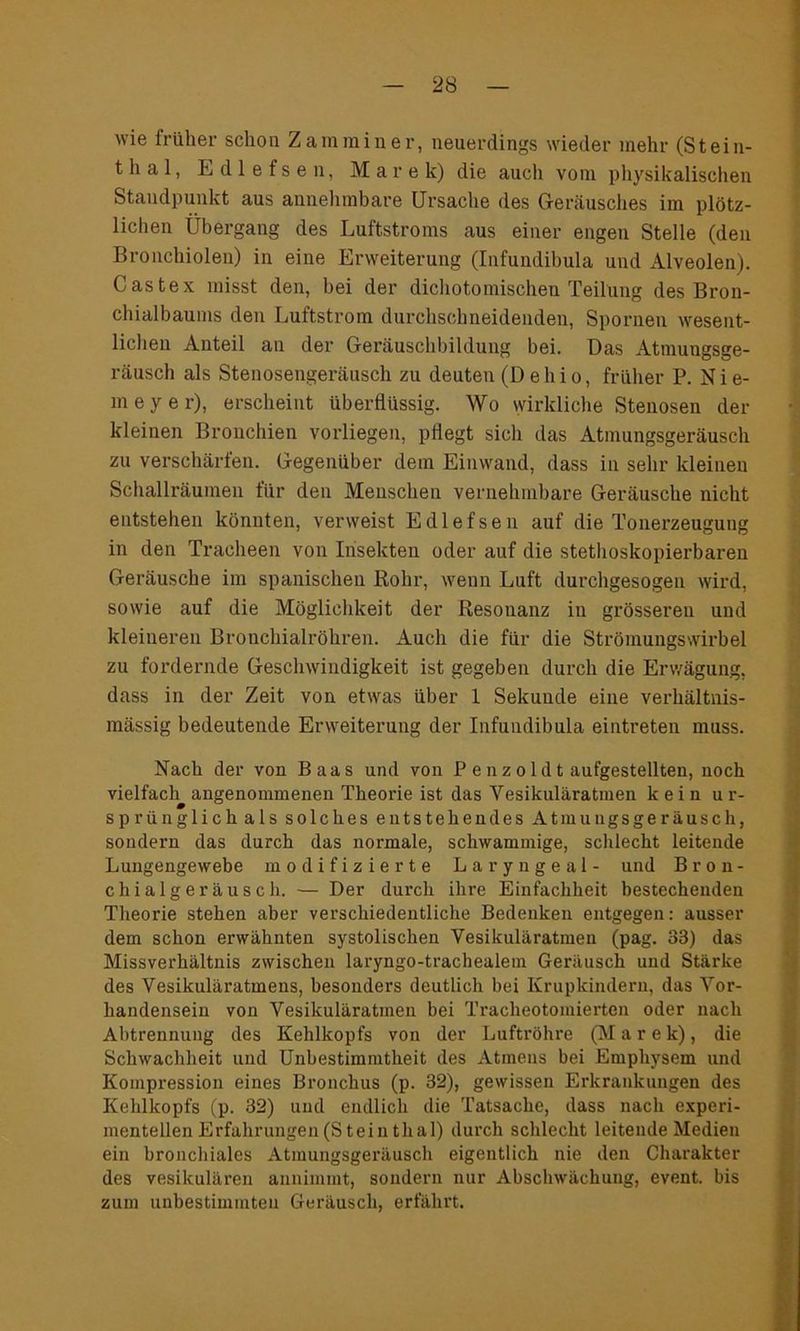 wie früher schon Z am min er, neuerdings wieder mehr (Stein- thal, Edlefsen, Marek) die auch vom physikalischen Standpunkt aus annehmbare Ursache des Geräusches im plötz- lichen Übergang des Luftstroms aus einer engen Stelle (den Bronchiolen) in eine Erweiterung (Infundibula und Alveolen). Castex misst den, bei der dichotomischen Teilung des Bron- chialbaums den Luftstrom durchschneidenden, Spornen wesent- lichen Anteil an der Geräuschbildung bei. Das Atmungsge- räusch als Stenosengeräusch zu deuten (D ehio, früher P. Nie- meyer), erscheint überflüssig. Wo wirkliche Stenosen der kleinen Bronchien vorliegen, pflegt sich das Atmungsgeräusch zu verschärfen. Gegenüber dem Einwand, dass in sehr kleinen Schallräumen für den Menschen vernehmbare Geräusche nicht entstehen könnten, verweist Edlefsen auf die Tonerzeugung in den Tracheen von Insekten oder auf die stethoskopierbaren Geräusche im spanischen Kohr, wenn Luft durchgesogen wird, sowie auf die Möglichkeit der Resonanz in grösseren und kleineren Bronchialröhren. Auch die für die Strömungswirbel zu fordernde Geschwindigkeit ist gegeben durch die Erwägung, dass in der Zeit von etwas über 1 Sekuude eine verhältnis- mässig bedeutende Erweiterung der Infundibula eintreten muss. Nach der von Baas und von P e n z o 1 d t aufgestellten, noch vielfach angenommenen Theorie ist das Vesikuläratmen kein ur- sprünglich als solches entstehendes Atmungsgeräusch, sondern das durch das normale, schwammige, schlecht leitende Lungengewebe modifizierte Laryngeal- und Bron- chialgeräusch. — Der durch ihre Einfachheit bestechenden Theorie stehen aber verschiedentliche Bedenken entgegen: ausser dem schon erwähnten systolischen Vesikuläratmen (pag. 33) das Missverhältnis zwischen laryngo-trachealem Geräusch und Stärke des Vesikuläratmens, besonders deutlich bei Krupkindern, das Vor- handensein von Vesikuläratmen bei Tracheotomierten oder nach Abtrennung des Kehlkopfs von der Luftröhre (Marek), die Schwachheit und Unbestimmtheit des Atmens bei Emphysem und Kompression eines Bronchus (p. 32), gewissen Erkrankungen des Kehlkopfs (p. 32) und endlich die Tatsache, dass nach experi- mentellen Erfahrungen (S tein thal) durch schlecht leitende Medien ein bronchiales Atmungsgeräusch eigentlich nie den Charakter des vesikulären annimmt, sondern nur Abschwächung, event. bis zum unbestimmten Geräusch, erfährt.