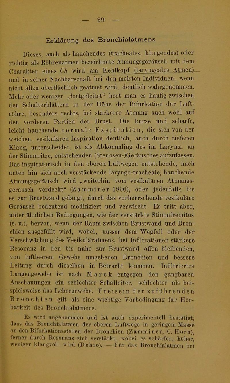 Erklärung des Bronchialatmens Dieses, auch als hauchendes (tracheales, klingendes) oder richtig als Röhrenatmen hezeichnete Atmungsgeräusch mit dem Charakter eines Ch wird am Kehlkopf (laryngeale_s_At.me.il)- und in seiner Nachbarschaft bei den meisten Individuen, wenn nicht allzu oberflächlich geatmet wird, deutlich wahrgenommen. Mehr oder weniger „fortgeleitet1' hört man es häufig zwischen den Schulterblättern in der Höhe der Bifurkation der Luft- röhre, besonders rechts, bei stärkerer Atmung auch wohl auf den vorderen Partien der Brust. Die kurze und scharfe, leicht hauchende normale Exspiration, die sich von der weichen, vesikulären Inspiration deutlich, auch durch tieferen Klang, unterscheidet, ist als Abkömmling des im Larynx, an der Stimmritze, entstehenden (Stenosen-)Geräusches aufzufassen. Das inspiratorisch in den oberen Luftwegen entstehende, nach unten hin sich noch verstärkende laryngo-tracheale, hauchende Atmungsgeräusch wird „weiterhin vom vesikulären Atmungs- geräusch verdeckt11 (Z am min er 18G0), oder jedenfalls bis es zur Brustwand gelangt, durch das vorherrschende vesikuläre Geräusch bedeutend modifiziert und verwischt. Es tritt aber, unter ähnlichen Bedingungen, wie der verstärkte Stimmfremitus (s. u.), hervor, wenn der Raum zwischen Brustwand und Bron- chien ausgefüllt Avird, wobei, ausser dem Wegfall oder der Versehwächung des Vesikuläratmens, bei Infiltrationen stärkere Resonanz in den bis nahe zur Brustwand offen bleibenden, von luftleerem Gewebe umgebenen Bronchien und bessere Leitung durch dieselben in Betracht kommen. Infiltriertes Lungengewebe ist nach Marek entgegen den gangbaren Anschauungen ein schlechter Schalleiter, schlechter als bei- spielsweise das Lebergewebe. Freisein der zuführenden Bronchien gilt als eine wichtige Vorbedingung für Hör- barkeit des Bronchialatmens. Es wird angenommen und ist auch experimentell bestätigt, dass das Bronchialatmen der oberen Luftwege in geringem Masse an den Bifurkationsstellen der Bronchien (Zamminer, C. Horn), ferner durch Resonanz sich verstärkt, wobei es schärfer, höher, weniger klangvoll wird (Dellio). — Für das Bronchialatmen bei