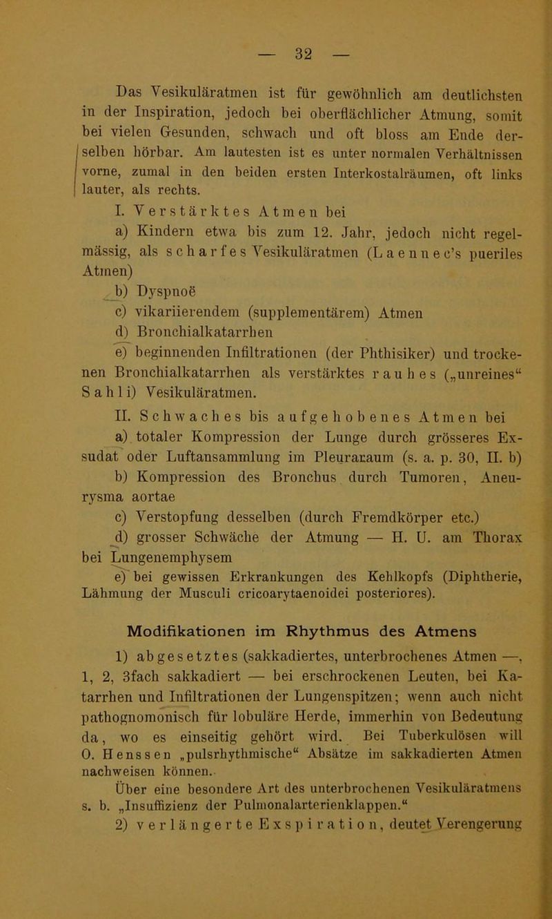 Das Vesikuläratmen ist für gewöhnlich am deutlichsten in der Inspiration, jedoch bei oberflächlicher Atmung, somit bei vielen Gesunden, schwach und oft bloss am Ende der- selben hörbar. Am lautesten ist es unter normalen Verhältnissen vorne, zumal in den beiden ersten Interkostalräumen, oft links lauter, als rechts. I. Verstärktes Atmen bei a) Kindern etwa bis zum 12. Jahr, jedoch nicht regel- mässig, als scharfes Vesikuläratmen (Laenne c’s pueriles Atmen) b) Dyspnoe c) vikariierendem (supplementärem) Atmen d) Bronchialkatarrhen e) beginnenden Infiltrationen (der Phthisiker) und trocke- nen Bronchialkatarrhen als verstärktes rauhes („unreines“ Sahli) Vesikuläratmen. II. Schwaches bis aufgehobenes Atmen bei a) totaler Kompression der Lunge durch grösseres Ex- sudat oder Luftansammlung im Pleuraraum (s. a. p. 30, II. b) b) Kompression des Bronchus durch Tumoren, Aneu- rysma aortae c) Verstopfung desselben (durch Fremdkörper etc.) d) grosser Schwäche der Atmung — H. U. am Thorax bei Lungenemphysem e) bei gewissen Erkrankungen des Kehlkopfs (Diphtherie, Lähmung der Musculi cricoarytaenoidei posteriores). Modifikationen im Rhythmus des Atmens 1) abgesetztes (sakkadiertes, unterbrochenes Atmen —, 1, 2, 3fach sakkadiert — bei erschrockenen Leuten, bei Ka- tarrhen und Infiltrationen der Lungenspitzen; wenn auch nicht pathognomonisch für lobuläre Herde, immerhin von Bedeutung da, wo es einseitig gehört wird. Bei Tuberkulösen will 0. Henssen „pulsrhythmische“ Absätze im sakkadierten Atmen nachweisen können. Über eine besondere Art des unterbrochenen Vesikuläratmens s. b. „Insuffizienz der Pulmonalarterienklappen.“ 2) verlängerteExspiration, deutet Verengerung