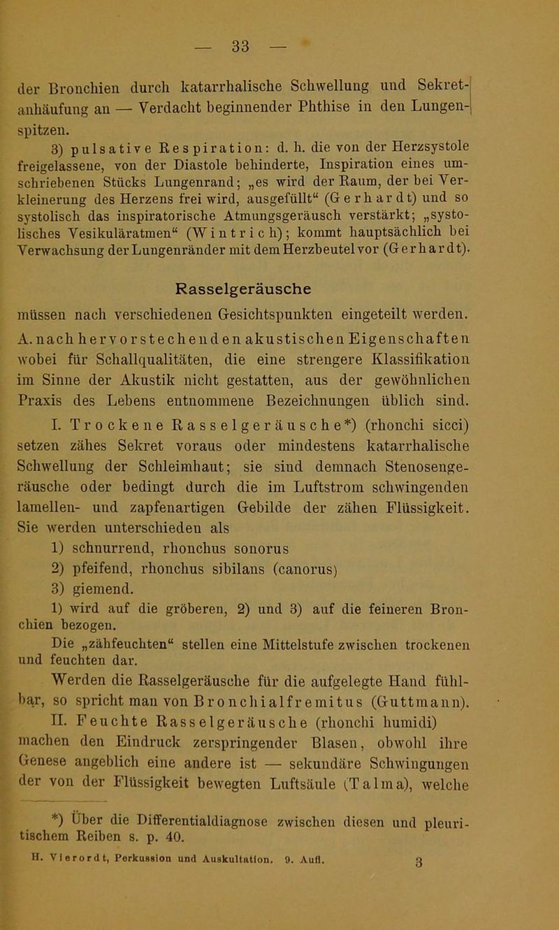 der Bronchien durch katarrhalische Schwellung und Sekret- anhäufung au — Verdacht beginnender Phthise in den Lungen- spitzen. 3) pulsative Respiration: d. h. die von der Herzsystole freigelassene, von der Diastole behinderte, Inspiration eines um- schriebenen Stücks Lungenrand; „es wird der Raum, der bei Ver- kleinerung des Herzens frei wird, ausgefüllt“ (Gerhardt) und so systolisch das inspiratorische Atmungsgeräusch verstärkt; „systo- lisches Vesikuläratmen“ (Wintrich); kommt hauptsächlich bei Verwachsung der Lungenränder mit dem Herzbeutel vor (Gerhardt). Rasselgeräusche müssen nach verschiedenen Gesichtspunkten eingeteilt werden. A.nach hervorstechenden akustischen Eigenschaften wobei für Schallqualitäten, die eine strengere Klassifikation im Sinne der Akustik nicht gestatten, aus der gewöhnlichen Praxis des Lebens entnommene Bezeichnungen üblich sind. I. Trockene Rasselgeräusche*) (rhonchi sicci) setzen zähes Sekret voraus oder mindestens katarrhalische Schwellung der Schleimhaut; sie siud demnach Stenosenge- räusche oder bedingt durch die im Luftstrom schwingenden lamellen- und zapfenartigen Gebilde der zähen Flüssigkeit. Sie werden unterschieden als 1) schnurrend, rhonchus sonorus 2) pfeifend, rhonchus sibilans (canorus) 3) giemend. 1) wird auf die gröberen, 2) und 3) auf die feineren Bron- chien bezogen. Die „zähfeuchten“ stellen eine Mittelstufe zwischen trockenen und feuchten dar. Werden die Rasselgeräusche für die aufgelegte Hand fühl- bar, so spricht man von Bronchialfremitus (Guttmann). II. Feuchte Rasselgeräusche (rhonchi humidi) machen den Eindruck zerspringender Blasen, obwohl ihre Genese angeblich eine andere ist — sekundäre Schwingungen der von der Flüssigkeit bewegten Luftsäule (Talma), welche *) Uber die Differentialdiagnose zwischen diesen und pleuri- tischem Reiben s. p. 40. H. Vierordt, Perkussion und Auskultation. 9. Aull. 3