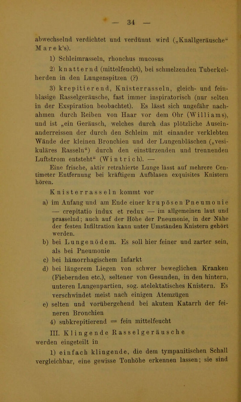 abwechselnd verdichtet und verdünnt wird („Knallgeräusche“ Mare k’s). 1) Schleimrasseln, rhonchus mucosus 2) knatternd (mittelfeucht), bei schmelzenden Tuberkel- herden in den Lungenspitzen (?) 3) krepitier end, Knisterrasseln, gleich- und fein- blasige Rasselgeräusche, fast immer inspiratorisch (nur selten in der Exspiration beobachtet). Es lässt sich ungefähr nach- ahmen durch Reiben von Haar vor dem Ohr (Williams), und ist „ein Geräusch, welches durch das plötzliche Ausein- anderreissen der durch den Schleim mit einander verklebten Wände der kleinen Bronchien und der Lungenbläschen („vesi- kuläres Rasseln“) durch den einstürzenden und trennenden Luftstrom entsteht“ (W i n t r i c h). — Eine frische, aktiv retrahierte Lunge lässt auf mehrere Cen- timeter Entfernung bei kräftigem Aufblasen exquisites Knistern hören. Knisterrasseln kommt vor a) im Anfang und am Ende einer krupösen Pneumonie — crepitatio indux et redux — im allgemeinen laut und prasselnd; auch auf der Höhe der Pneumonie, in der Nähe der festen Infiltration kann unter Umständen Knistern gehört werden. b) bei L u n g e n ö d e m. Es soll hier feiner und zarter sein, als bei Pneumonie c) bei hämorrhagischem Infarkt d) bei längerem Liegen von schwer beweglichen Kranken (Fiebernden etc.), seltener von Gesunden, in den hintern, unteren Lungenpartien, sog. atelektatisches Knistern. Es verschwindet meist nach einigen Atemzügen e) selten und vorübergehend bei akutem Katarrh der fei- neren Bronchien 4) subkrepitierend = fein mittelfeucht III. Klingende Rasselgeräusche werden eingeteilt in 1) einfach klingende, die dem tympanitischen Schall vergleichbar, eine gewisse Tonhöhe erkennen lassen; sie sind
