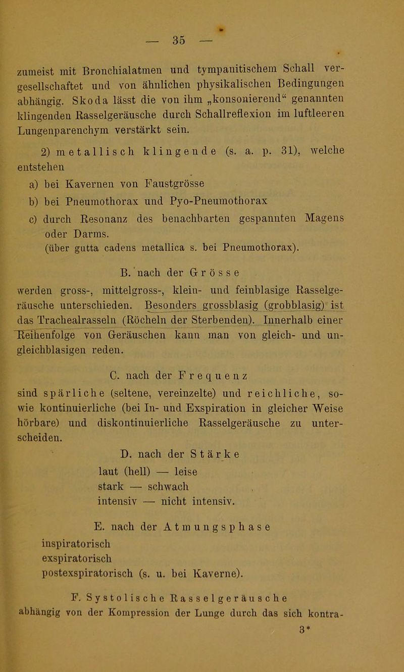 zumeist mit Bronchial atmen und tympanitischem Schall ver- gesellschaftet und von ähnlichen physikalischen Bedingungen abhängig. Skoda lässt die von ihm „konsonierend“ genannten klingenden Rasselgeräusche durch Schallreflexion im luftleeren Lungenparenchym verstärkt sein. 2) metallisch klingende (s. a. p. 31). welche entstehen a) bei Kavernen von Faustgrösse b) bei Pneumothorax und Pyo-Pneumothorax c) durch Resonanz des benachbarten gespannten Magens oder Darms. (über gutta cadens metallica s. bei Pneumothorax). B. nach der Grösse werden gross-, mittelgross-, klein- und feinblasige Rasselge- räusche unterschieden. Besonders grossblasig (grobblasig) ist das Trachealrasseln (Röcheln der Sterbenden). Innerhalb einer “Reihenfolge von Geräuschen kann man von gleich- und un- gleichblasigen reden. C. nach der Frequenz sind spärliche (seltene, vereinzelte) und reichliche, so- wie kontinuierliche (bei In- und Exspiration in gleicher Weise hörbare) und diskontinuierliche Rasselgeräusche zu unter- scheiden. D. nach der Stärke laut (hell) — leise stark — schwach intensiv — nicht intensiv. E. nach der Atmungsphase inspiratorisch exspiratorisch postexspiratorisch (s. u. bei Kaverne). F. Systolische Rasselgeräusche abhängig von der Kompression der Lunge durch das sich kontra- 3*