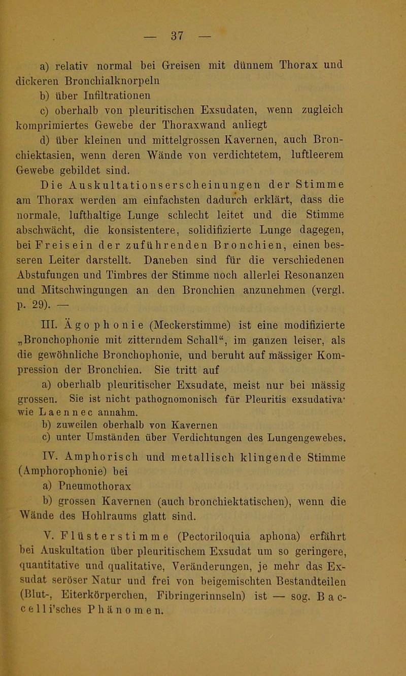 a) relativ normal bei Greisen mit dünnem Thorax und dickeren Broncliialknorpeln b) über Infiltrationen c) oberhalb von pleuritischen Exsudaten, wenn zugleich komprimiertes Gewebe der Thoraxwand anliegt d) über kleinen und mittelgrossen Kavernen, auch Bron- chiektasien, wenn deren Wände von verdichtetem, luftleerem Gewebe gebildet sind. Die Auskultationserscheinungen der Stimme am Thorax werden am einfachsten dadurch erklärt, dass die normale, lufthaltige Lunge schlecht leitet und die Stimme abschwächt, die konsistentere, solidifizierte Lunge dagegen, bei Freisein der zuführenden Bronchien, einen bes- seren Leiter darstellt. Daneben sind für die verschiedenen Abstufungen und Timbres der Stimme noch allerlei Resonanzen und Mitschwingungen an den Bronchien anzunehmen (vergl. p. 29). — III. Ägophonie (Meckerstimme) ist eine modifizierte „Bronchophonie mit zitterndem Schall“, im ganzen leiser, als die gewöhnliche Bronchophonie, und beruht auf massiger Kom- pression der Bronchien. Sie tritt auf a) oberhalb pleuritisclier Exsudate, meist nur bei mässig grossen. Sie ist nicht pathognomonisch für Pleuritis exsudativa' wie L a e n n e c annalim. b) zuweilen oberhalb von Kavernen c) unter Umständen über Verdichtungen des Lungengewebes. IV. Amphorisch und metallisch klingende Stimme (Amphorophonie) bei a) Pneumothorax b) grossen Kavernen (auch bronchiektatischen), wenn die Wände des Hohlraums glatt sind. V. Flüsterstimme (Pectoriloquia aphona) erfährt bei Auskultation über pleuritischem Exsudat um so geringere, quantitative und qualitative, Veränderungen, je mehr das Ex- sudat seröser Natur und frei von beigemischten Bestandteilen (Blut-, Eiterkörperchen, Fibringerinnseln) ist — sog. Bac- c e 11 i’sches Phänomen.