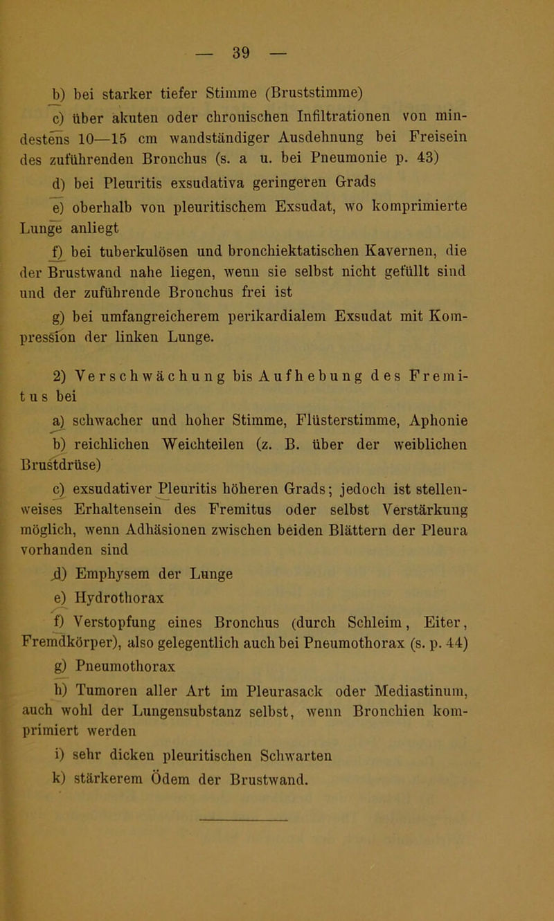 b) bei starker tiefer Stimme (Bruststimme) c) über akuten oder chronischen Infiltrationen von min- destens 10—15 cm wandständiger Ausdehnung bei Freisein des zuführenden Bronchus (s. a u. bei Pneumonie p. 43) d) bei Pleuritis exsudativa geringeren Grads e) oberhalb von pleuritischem Exsudat, wo komprimierte Lunge anliegt f) bei tuberkulösen und bronchiektatischen Kavernen, die der Brustwand nahe liegen, wenn sie selbst nicht gefüllt sind und der zuführende Bronchus frei ist g) bei umfangreicherem perikardialem Exsudat mit Kom- pression der linken Lunge. 2) Verschwächung bis A u f h e b u n g des Fremi- t u s bei a) schwacher und hoher Stimme, Flüsterstimme, Aphonie b) reichlichen Weichteilen (z. B. über der weiblichen Brustdrüse) c) exsudativer Pleuritis höheren Grads; jedoch ist stellen- weises Erhaltensein des Fremitus oder selbst Verstärkung möglich, wenn Adhäsionen zwischen beiden Blättern der Pleura vorhanden sind 4) Emphysem der Lunge e) Hydrothorax f) Verstopfung eines Bronchus (durch Schleim, Eiter, Fremdkörper), also gelegentlich auch bei Pneumothorax (s. p. 44) g) Pneumothorax h) Tumoren aller Art im Pleurasack oder Mediastinum, auch wohl der Lungensubstanz selbst, wenn Bronchien kom- primiert werden i) sehr dicken pleuritischen Schwarten k) stärkerem Ödem der Brustwand.