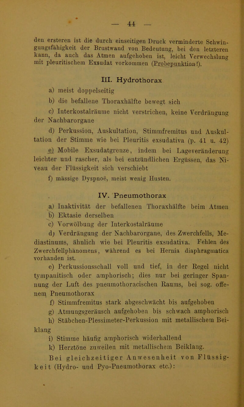 den ersteren ist die durch einseitigen Druck verminderte Schwin- gungsfähigkeit der Brustwand von Bedeutung, bei den letzteren kann, da auch das Atmen aufgehoben ist, leicht Verwechslung mit pleuritischem Exsudat Vorkommen fProhepnpktinn-l) III. Hydrothorax a) meist doppelseitig b) die befallene Tlioraxhälfte bewegt sich c) Interkostalräume nicht verstrichen, keine Verdrängung der Nachbarorgane d) Perkussion, Auskultation, Stimmfremitus und Auskul- tation der Stimme wie bei Pleuritis exsudativa (p. 41 u. 42) e) Mobile Exsudatgrenze, indem bei Lageveränderung leichter und rascher, als bei entzündlichen Ergüssen, das Ni- veau der Flüssigkeit sich verschiebt f) massige Dyspnoe, meist wenig Husten. IV. Pneumothorax a) Inaktivität der befallenen Tlioraxhälfte beim Atmen b) Ektasie derselben c) Vorwölbung der Interkostalräume d; Verdrängung der Nachbarorgaue, des Zwerchfells, Me- diastinums, ähnlich wie bei Pleuritis exsudativa. Fehlen des Zwerchfellphänomens, während es bei Hernia diaphraginatica vorhanden ist. e) Perkussiousschall voll und tief, in der Regel nicht tympanitisch oder amphorisch; dies nur bei geringer Span- nung der Luft des pneumothoracischen Raums, bei sog. offe- nem Pneumothorax f) Stimmfremitus stark abgeschwächt bis aufgehoben g) Atmungsgeräusch aufgehoben bis schwach amphorisch h) Stäbchen-Plessimeter-Perkussion mit metallischem Bei- klang i) Stimme häufig amphorisch widerhallend k) Herztöne zuweilen mit metallischem Beiklang. Bei gleichzeitiger Anwesenheit von Flüssig- keit (Hydro- und Pyo-Pneumothorax etc.):