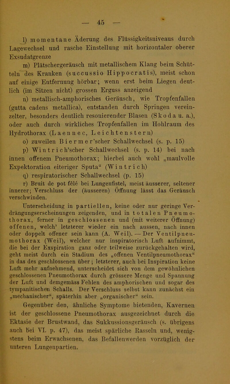l) momentane Äderung des Flüssigkeitsniveaus durch Lagewechsel und rasche Einstellung mit horizontaler oberer Exsudatgrenze m) Plätschergeräusch mit metallischem Klang beim Schüt- teln“des Kranken (succussio Hippoeratis), meist schon auf einige Entfernung hörbar; wenn erst beim Liegen deut- lich (im Sitzen nicht) grossen Erguss anzeigend n) metallisch-amphorisches Geräusch, wie Tropfenfallen (gutta cadens metallica), entstanden durch Springen verein- zelter, besonders deutlich resonierender Blasen (Skoda u. a.), oder auch durch wirkliches Tropfenfallen im Hohlraum des Hydrothorax (Laennec, Leichtenstern) o) zuweilen B i e r m e r’scher Schallwechsel (s. p. 15) p) Wintr ich’scher Schallwechsel (s. p. 14) bei nach innen offenem Pneumothorax; hierbei auch wohl „maulvolle Expektoration eiteriger Sputa“ (W i n t r i c h) q) respiratorischer Schallwechsel (p. 15) r) Bruit de pot feie bei Lungenfistel, meist äusserer, seltener innerer; Verschluss der (äusseren) Öffnung lässt das Geräusch verschwinden. Unterscheidung in partiellen, keine oder nur geringe Ver- drängungserscheinungen zeigenden, und in totalen Pneumo- thorax, ferner in geschlossenen und (mit weiterer Öffnung) offenen, welch’ letzterer wieder ein nach aussen, nach innen oder doppelt offener sein kann (A. Weil). — Der Ventilpneu- mothorax (Weil), welcher nur inspiratorisch Luft aufnimmt, die bei der Exspiration ganz oder teilweise zurückgehalten wird, geht meist durch ein Stadium des „offenen Ventilpneumothorax“ in das des geschlossenen über ; letzterer, auch bei Inspiration keine Luft mehr aufnehmend, unterscheidet sich von dem gewöhnlichen geschlossenen Pneumothorax durch grössere Menge und Spannung der Luft und demgemäss Fehlen des amphorischen und sogar des tympanitischen Schalls. Der Verschluss selbst kann zunächst ein „mechanischer“, späterhin aber „organischer“ sein. Gegenüber den, ähnliche Symptome bietenden, Kavernen ist der geschlossene Pneumothorax ausgezeichnet durch die Ektasie der Brustwand, das Sukkussionsgeräusch (s. übrigens auch Fei VI. p. 47), das meist spärliche Rasseln und, wenig- stens beim Erwachsenen, das Befallenwerden vorzüglich der unteren Lungenpartien.