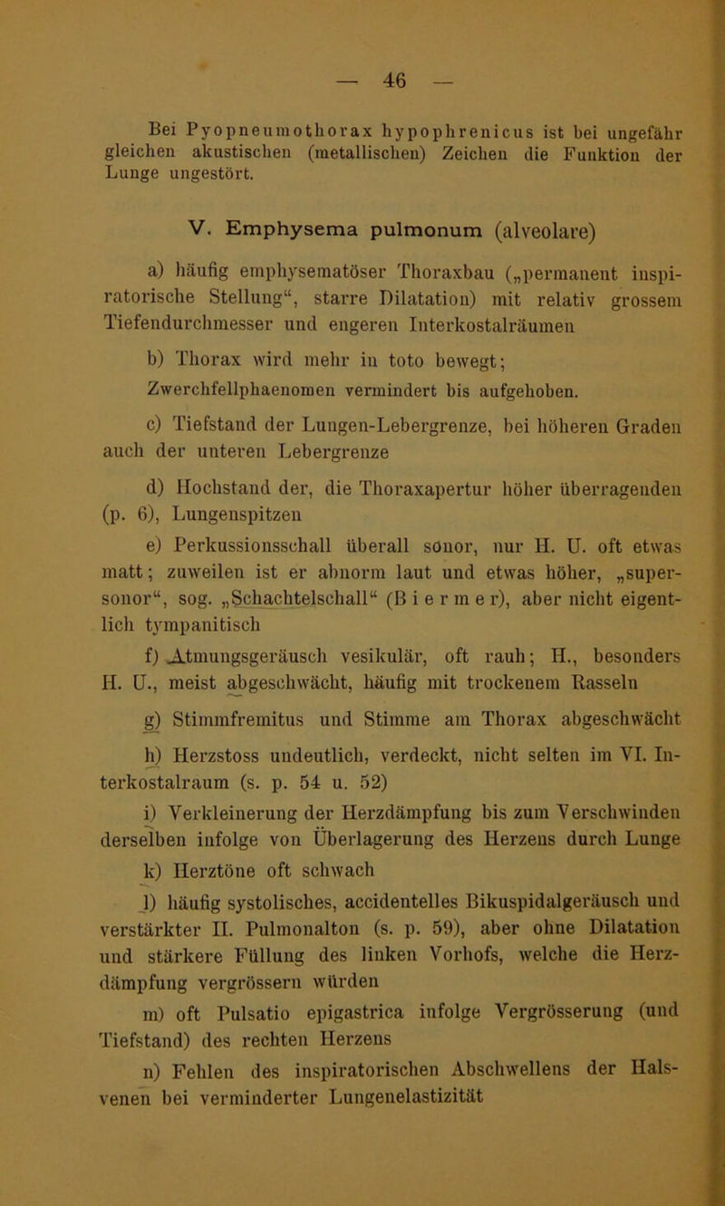 Bei Pyopneumothorax hypophrenicus ist bei ungefähr gleichen akustischen (metallischen) Zeichen die Funktion der Lunge ungestört. V. Emphysema pulmonum (alveolare) a) häufig emphysematoser Thoraxbau („permanent inspi- ratorische Stellung“, starre Dilatation) mit relativ grossem Tiefendurchmesser und engeren Interkostalräumen b) Thorax wird mehr in toto bewegt; Zwerchfellphaenomen vermindert bis aufgehoben. c) Tiefstand der Lungen-Lebergrenze, bei höheren Graden auch der unteren Lebergrenze d) Hochstand der, die Thoraxapertur höher überragenden (p. 6), Lungenspitzen e) Perkussionsschall überall sonor, nur H. U. oft etwas matt; zuweilen ist er abnorm laut und etwas höher, „super- sonor“, sog. „Schachtelschall“ (Bier m e r), aber nicht eigent- lich tympani tisch f) Atmungsgeräusch vesikulär, oft rauh; IL, besonders H. U., meist abgeschwächt, häufig mit trockenem Rasseln g) Stimmfremitus und Stimme am Thorax abgeschwächt h) Herzstoss undeutlich, verdeckt, nicht selten im YI. In- terkostalraum (s. p. 54 u. 52) i) Verkleinerung der Herzdämpfung bis zum Verschwinden derselben infolge von Überlagerung des Herzens durch Lunge k) Herztöne oft schwach _1) häufig systolisches, accidentelles Bikuspidalgeriiusch und verstärkter II. Pulmonalton (s. p. 59), aber ohne Dilatation und stärkere Füllung des linken Vorhofs, welche die Herz- dämpfung vergrössern würden m) oft Pulsatio epigastrica infolge Vergrösserung (und Tiefstand) des rechten Herzens n) Fehlen des inspiratorischen Abschwellens der Hals- venen bei verminderter Lungenelastizität