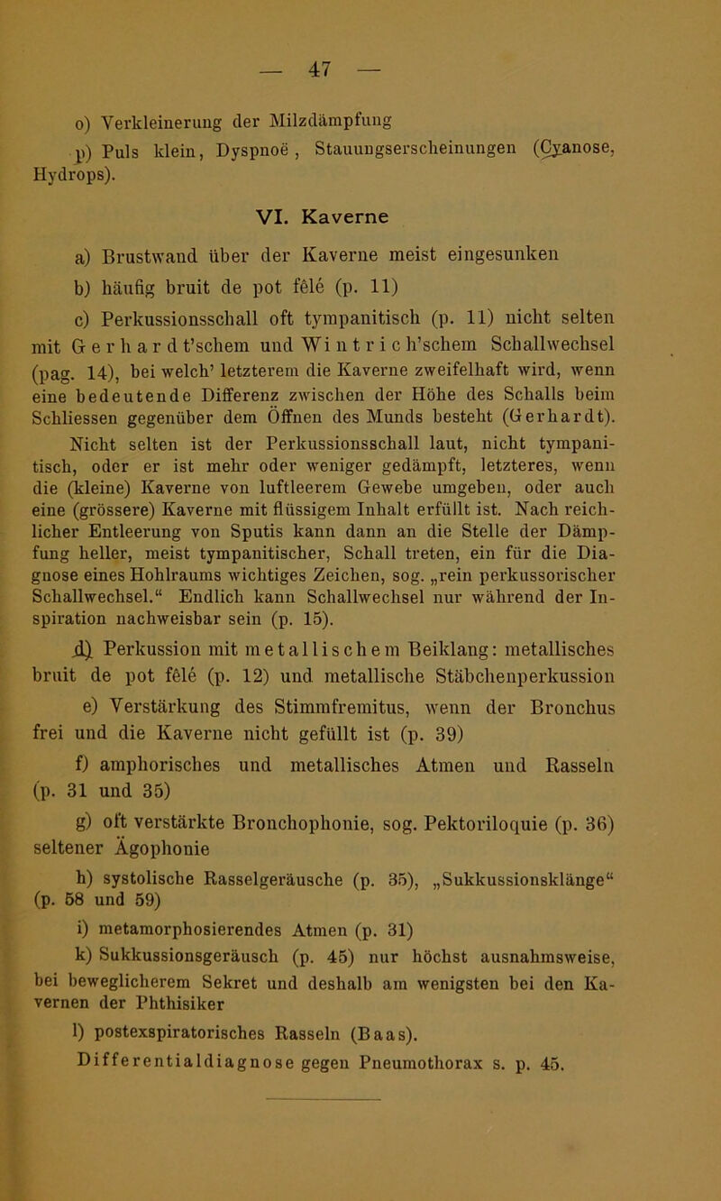 o) Verkleinerung der Milzdämpfung p) Puls klein, Dyspnoe, Stauungserscheinungen (Cyanose, Hydrops). VI. Kaverne a) Brustwaud über der Kaverne meist eingesunken b) häufig bruit de pot feie (p. 11) c) Perkussionsschall oft tympanitisch (p. 11) nicht selten mit Gerhard t’schem und Wi n t r i c h’schem Schallwechsel (pag. 14), bei welch’ letzterem die Kaverne zweifelhaft wird, wenn eine bedeutende Differenz zwischen der Höhe des Schalls beim Schliessen gegenüber dem Öffnen des Munds besteht (Gerhardt). Nicht selten ist der Perkussionsschall laut, nicht tympani- tisch, oder er ist mehr oder weniger gedämpft, letzteres, wenn die (kleine) Kaverne von luftleerem Gewebe umgehen, oder auch eine (grössere) Kaverne mit flüssigem Inhalt erfüllt ist. Nach reich- licher Entleerung von Sputis kann dann an die Stelle der Dämp- fung heller, meist tympanitischer, Schall treten, ein für die Dia- gnose eines Hohlraums wichtiges Zeichen, sog. „rein perkussorischer Schallwechsel.“ Endlich kann Schallwechsel nur während der In- spiration nachweisbar sein (p. 15). jl) Perkussion mit metallischem Beiklang: metallisches bruit de pot feie (p. 12) und metallische Stäbchenperkussion e) Verstärkung des Stimmfremitus, wenn der Bronchus frei und die Kaverne nicht gefüllt ist (p. 39) f) amphorisches und metallisches Atmen und Rasseln (p. 31 und 35) g) oft verstärkte Bronchophonie, sog. Pektoriloquie (p. 36) seltener Ägophonie h) systolische Rasselgeräusche (p. 35), „Sukkussionsklänge“ (p. 58 und 59) i) metamorphosierendes Atmen (p. 31) k) Sukkussionsgeräusch (p. 45) nur höchst ausnahmsweise, bei beweglicherem Sekret und deshalb am wenigsten bei den Ka- vernen der Phthisiker l) postexspiratorisches Rasseln (Baas). Differentialdiagnose gegen Pneumothorax s. p. 45.