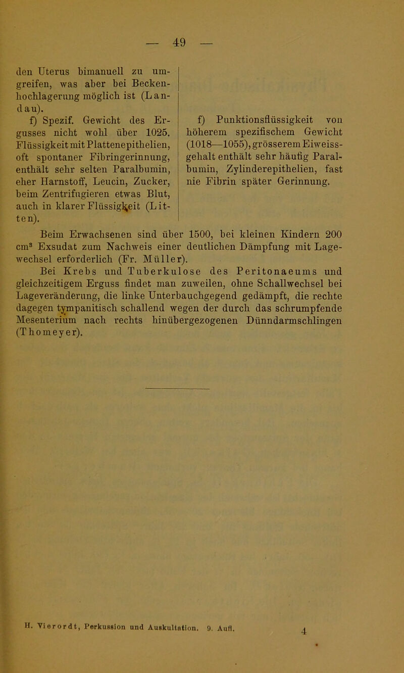 den Uterus bimanuell zu um- greifen, was aber bei Becken- bocblagerung möglich ist (Lan- dau). f) Spezif. Gewicht des Er- gusses nicht wohl über 1025. Flüssigkeit mit Plattenepitbelien, oft spontaner Fibringerinnung, enthält sehr selten Paralbumin, eher Harnstoff, Leucin, Zucker, beim Zentrifugieren etwas Blut, auch in klarer Flüssigkeit (Lit- ten). f) Punktionsflüssigkeit von höherem spezifischem Gewicht (1018—1055), grösserem Eiweiss- gehalt enthält sehr häufig Paral- bumin, Zylinderepithelien, fast nie Fibrin später Gerinnung. Beim Erwachsenen sind über 1500, bei kleinen Kindern 200 cm3 Exsudat zum Nachweis einer deutlichen Dämpfung mit Lage- wechsel erforderlich (Fr. Müller). Bei Krebs und Tuberkulose des Peritonaeums und gleichzeitigem Erguss findet man zuweilen, ohne Schallwechsel bei Lageveränderung, die linke Unterbauchgegend gedämpft, die rechte dagegen tympanitisch schallend wegen der durch das schrumpfende Mesenterium nach rechts hinübergezogenen Dünndarmschlingen (T h o m e y e r). H. Vierordt, Perkussion und Auskultation. 9. Aufi. 4