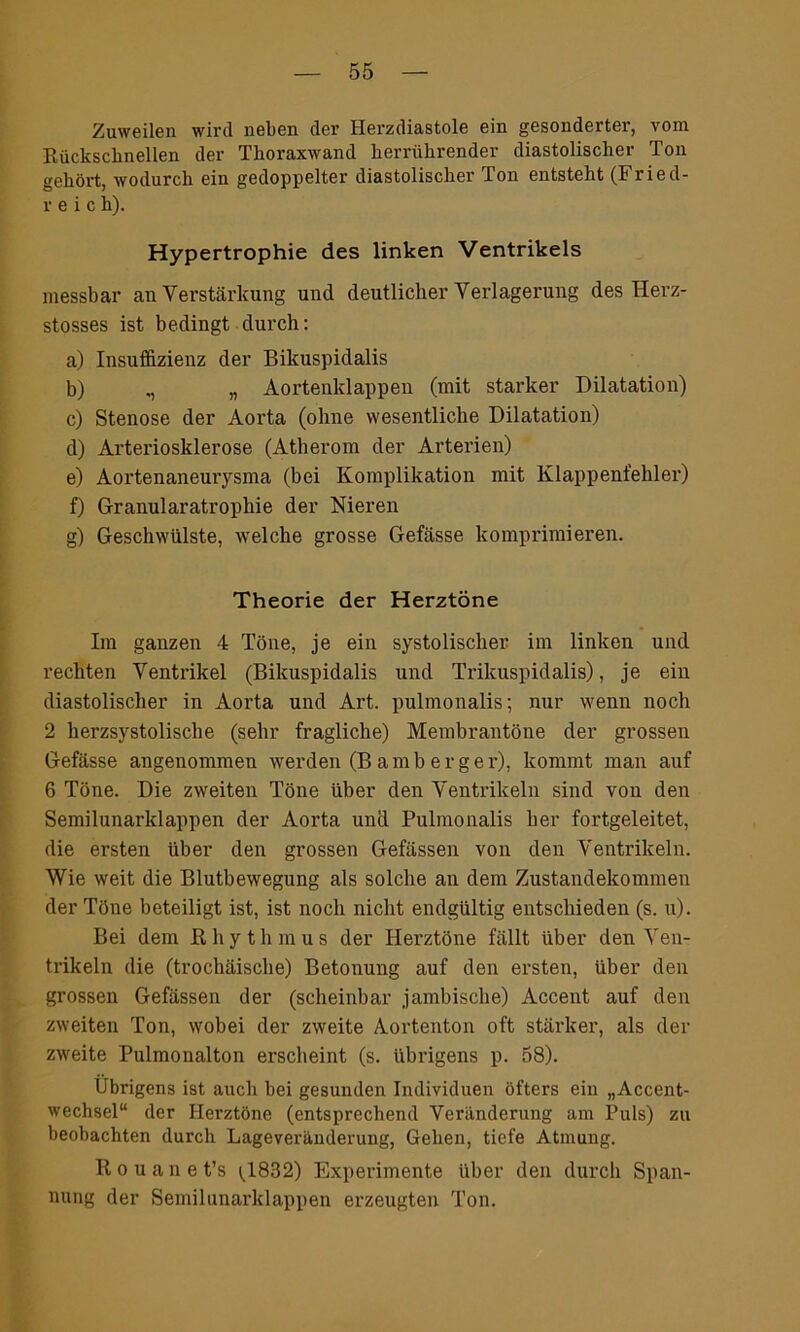 Zuweilen wird neben der Herzdiastole ein gesonderter, vom Rückschnellen der Thoraxwand herrührender diastolischer Ton gehört, wodurch ein gedoppelter diastolischer Ton entsteht (Fried- reic h). Hypertrophie des linken Ventrikels messbar an Verstärkung und deutlicher Verlagerung des Herz- stosses ist bedingt durch: a) Insuffizienz der Bikuspidalis b) ,, „ Aortenklappen (mit starker Dilatation) c) Stenose der Aorta (ohne wesentliche Dilatation) d) Arteriosklerose (Atherom der Arterien) e) Aortenaneurysma (bei Komplikation mit Klappenfehler) f) Granularatrophie der Nieren g) Geschwülste, welche grosse Gefässe komprimieren. Theorie der Herztöne Im ganzen 4 Töne, je ein systolischer im linken und rechten Ventrikel (Bikuspidalis und Trikuspidalis), je ein diastolischer in Aorta und Art. pulmonalis; nur wenn noch 2 herzsystolische (sehr fragliche) Membrantöne der grossen Gefässe angenommen werden (Bamberger), kommt man auf 6 Töne. Die zweiten Töne über den Ventrikeln sind von den Semilunarklappen der Aorta und Pulmonalis her fortgeleitet, die ersten über den grossen Gefässen von den Ventrikeln. Wie weit die Blutbewegung als solche an dem Zustandekommen der Töne beteiligt ist, ist noch nicht endgültig entschieden (s. u). Bei dem Rhythmus der Herztöne fällt über den Ven- trikeln die (trochäische) Betonung auf den ersten, über den grossen Gefässen der (scheinbar jambische) Accent auf den zweiten Ton, wobei der zweite Aortenton oft stärker, als der zweite Pulmonalton erscheint (s. übrigens p. 58). Übrigens ist auch bei gesunden Individuen öfters ein „Accent- wechsel“ der Herztöne (entsprechend Veränderung am Puls) zu beobachten durch Lageveränderung, Gehen, tiefe Atmung. Rouanet’s ^1832) Experimente über den durch Span- nung der Semilunarklappen erzeugteil Ton.
