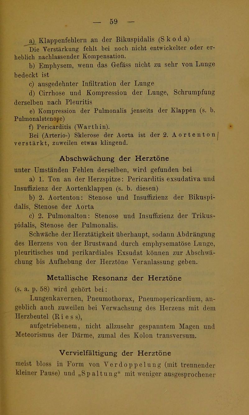 a) _ Klappenfehlern an der Bikuspidalis (S k o d a) Die Verstärkung fehlt bei noch nicht entwickelter oder er- heblich nachlassender Kompensation. b) Emphysem, wenn das Gefäss nicht zu sehr von Lunge bedeckt ist c) ausgedehnter Infiltration der Lunge d) Cirrhose und Kompression der Lunge, Schrumpfung derselben nach Pleuritis e) Kompression der Pulmonalis jenseits der Klappen (s. b. Pulmonalstenoge) f) Pericarditis (Warthin). Bei (Arterio-) Sklerose der Aorta ist der 2. Aortenton j verstärkt, zuweilen etwas klingend. Abschwächung der Herztöne unter Umständen Fehlen derselben, wird gefunden bei a) 1. Ton an der Herzspitze: Pericarditis exsudativa und Insuffizienz der Aortenklappen (s. b. diesen) b) 2. Aortenton: Stenose und Insuffizienz der Bikuspi- dalis, Stenose der Aorta c) 2. Pulmonalton: Stenose und Insuffizienz der Trikus- pidalis, Stenose der Pulmonalis. Schwäche der Herztätigkeit überhaupt, sodann Abdrängung des Herzens von der Brustwand durch emphysematose Lunge, pleuritisches und perikardiales Exsudat können zur Abschwä- chung bis Aufhebung der Herztöne Veranlassung geben. Metallische Resonanz der Herztöne (s. a. p. 58) wird gehört bei: Lungenkavernen, Pneumothorax, Pneumopericardium, an- geblich auch zuweilen hei Verwachsung des Herzens mit dem Herzbeutel (Ries s), aufgetriebenem, nicht allzusehr gespanntem Magen und Meteorismus der Därme, zumal des Kolon transversum. Vervielfältigung der Herztöne meist bloss in Form von Verdoppelung (mit trennender kleiner Pause) und „Spaltung“ mit weniger ausgesprochener