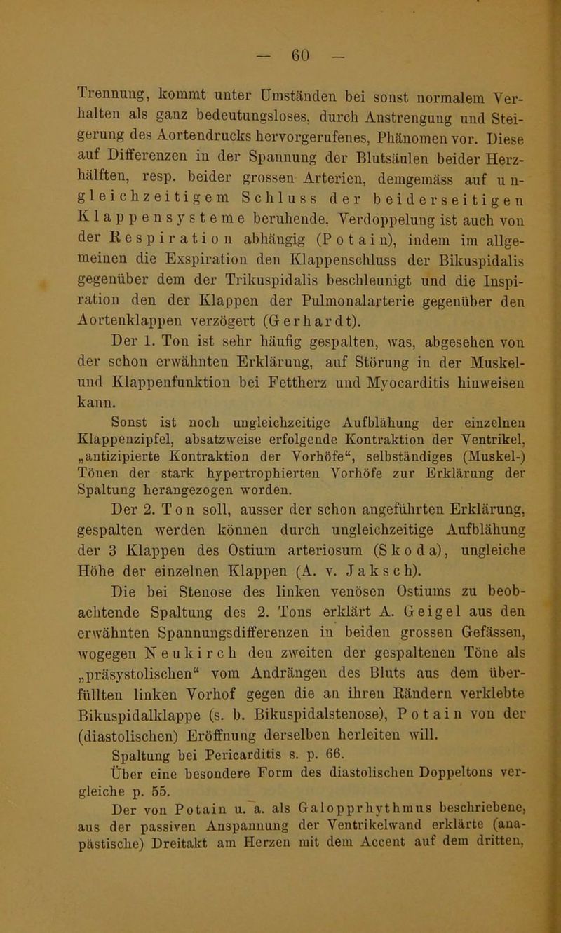 Trennung, kommt unter Umständen bei sonst normalem Ver- halten als ganz bedeutungsloses, durch Anstrengung und Stei- gerung des Aortendrucks hervorgerufenes, Phänomen vor. Diese aut Differenzen in der Spannung der Blutsäulen beider Herz- hälften, resp. beider grossen Arterien, demgemäss auf u n- gleich zeitigem Schluss der beiderseitigen Klappensysteme beruhende, Verdoppelung ist auch von der Respiration abhängig (P o t a i n), indem im allge- meinen die Exspiration den Klappenschluss der Bikuspidalis gegenüber dem der Trikuspidalis beschleunigt und die Inspi- ration den der Klappen der Pulmonalarterie gegenüber den A ortenklappen verzögert (Gr e r h a r d t). Der 1. Ton ist sehr häufig gespalten, was, abgesehen von der schon erwähnten Erklärung, auf Störung in der Muskel- und Klappenfunktion bei Fettherz und Myocarditis hinweisen kann. Sonst ist noch ungleichzeitige Aufblähung der einzelnen Klappenzipfel, absatzweise erfolgende Kontraktion der Ventrikel, „antizipierte Kontraktion der Vorhöfe“, selbständiges (Muskel-) Tönen der stark hypertrophierten Vorhöfe zur Erklärung der Spaltung herangezogen worden. Der 2. T o n soll, ausser der schon angeführten Erklärung, gespalten werden können durch ungleichzeitige Aufblähung der 3 Klappen des Ostium arteriosum (S k o d a), ungleiche Höhe der einzelnen Klappen (A. v. J a k s c h). Die bei Stenose des linken venösen Ostiums zu beob- achtende Spaltung des 2. Tons erklärt A. Geigel aus den erwähnten Spaunungsdifferenzen in beiden grossen Gefässen, wogegen N e u k i r c h den zweiten der gespaltenen Töne als „präsystolischen“ vom Andrängen des Bluts aus dem über- füllten linken Vorhof gegen die an ihren Rändern verklebte Bikuspidalklappe (s. b. Bikuspidalstenose), P o t a i n von der (diastolischen) Eröffnung derselben herleiten will. Spaltung bei Pericarditis s. p. 66. Über eine besondere Form des diastolischen Doppeltous ver- gleiche p. 55. Der von Potain u. a. als Galopprhythmus beschriebene, aus der passiven Anspannung der Ventrikelwand erklärte (ana- pästische) Dreitakt am Herzen mit dem Accent auf dem dritten,