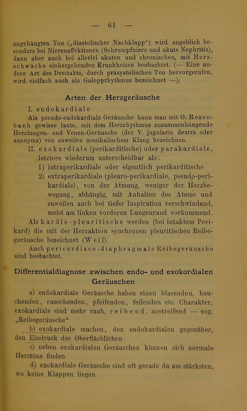 angehängten Ton („diastolischer Nachklapp“) wird angeblich be- sonders bei Nierenaffektionen (Schrumpfniere und akute Nephritis), dann aber auch bei allerlei akuten und chronischen, mit Herz- schwäche einhergehenden Krankheiten beobachtet. (— Eine an- dere Art des Dreitakts, durch präsystolischen Ton hervorgerufen, wird vielfach auch als Galopprhythmus bezeichnet —). Arten der Herzgeräusche I. e n d o k a r cl i a 1 e Als pseudo-endokardiale Geräusche kann man mit 0. Rosen- bach gewisse laute, mit dem Herzrhythmus zusammenhängende Herzlungen- und Venen-Geräusche (der V. jugularis dextra oder anonyma) von zuweilen musikalischem Klang bezeichnen. II. exokardiale (perikarditische) oder parakardiale, letztere wiederum unterscheidbar als: 1) intraperikardiale oder eigentlich perikarditische 2) extraperikardiale (pleuro-perikardiale, pseudo-peri- kardiale), von der Atmung, weniger der Herzbe- wegung, abhängig, mit Anhalten des Atems und zuweilen auch bei tiefer Inspiration verschwindend, meist am linken vorderen Lungenrand vorkommend. Als ltardio-pleuritische werden (bei intaktem Peri- kard) die mit der Herzaktion synchronen pleuritischen Reibe- geräusche bezeichnet (Weil). Auch pericardiaco-diaphragmale Reibegeräusche sind beobachtet. Differentialdiagnose zwischen endo- und exokordialen Geräuschen a) endokardiale Geräusche haben einen blasenden, hau- chenden, rauschenden, pfeifenden, feilenden etc. Charakter, exokardiale sind mehr rauh, reibend, anstreifend — sog. „Reibegeräusche“ b) exokardiale machen, den endokardialen gegenüber, den Eindruck des Oberflächlichen c) neben exokardialen Geräuschen können sich normale Herztöne finden d) exokardiale Geräusche sind oft gerade da am stärksten, wo keine Klappen liegen